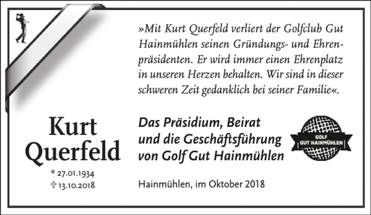 <p>»Mit Kurt Querfeld verliert der Golfclub Gut<br />Hainmühlen seinen Gründungs- und Ehrenpräsidenten. Er wird immer einen Ehrenplatz<br />in unseren Herzen behalten. Wir sind in dieser<br />schweren Zeit gedanklich bei seiner Familie«.</p><p>Kurt<br />Querfeld<br />* 27.01.1934<br />U 13.10.2018</p><p>Das Präsidium, Beirat<br />und die Geschäfftsführung<br />von Golf Gut Hainmühlen<br />Hainmühlen, im Oktober 2018</p>