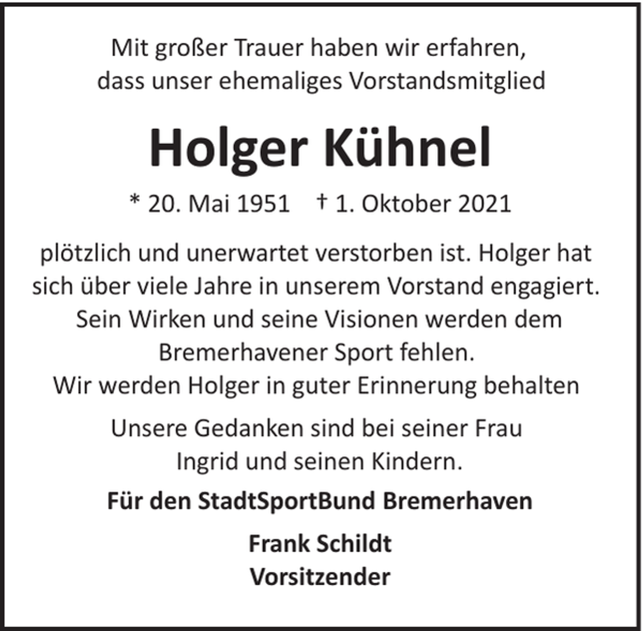 <p>Mit großer Trauer haben wir erfahren,<br />dass unser ehemaliges Vorstandsmitglied</p><p>Holger Kühnel<br />* 20. Mai 1951 † 1. Oktober 2021<br />plötzlich und unerwartet verstorben ist. Holger hat<br />sich über viele Jahre in unserem Vorstand engagiert.<br />Sein Wirken und seine Visionen werden dem<br />Bremerhavener Sport fehlen.<br />Wir werden Holger in guter Erinnerung behalten<br />Unsere Gedanken sind bei seiner Frau<br />Ingrid und seinen Kindern.<br />Für den StadtSportBund Bremerhaven<br />Frank Schildt<br />Vorsitzender</p>