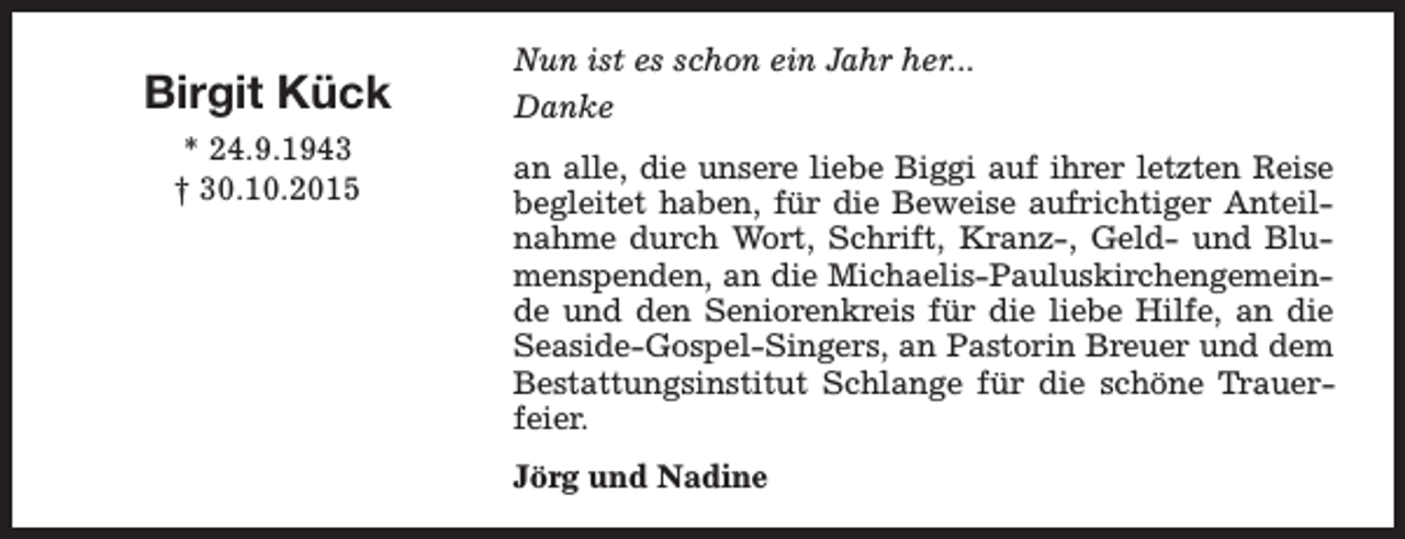 <p>Birgit Kück<br />* 24.9.1943<br />† 30.10.2015</p><p>Nun ist es schon ein Jahr her...<br />Danke<br />an alle, die unsere liebe Biggi auf ihrer letzten Reise<br />begleitet haben, für die Beweise aufrichtiger Anteilnahme durch Wort, Schrift, Kranz-, Geld- und Blumenspenden, an die Michaelis-Pauluskirchengemeinde und den Seniorenkreis für die liebe Hilfe, an die<br />Seaside-Gospel-Singers, an Pastorin Breuer und dem<br />Bestattungsinstitut Schlange für die schöne Trauerfeier.<br />Jörg und Nadine</p>