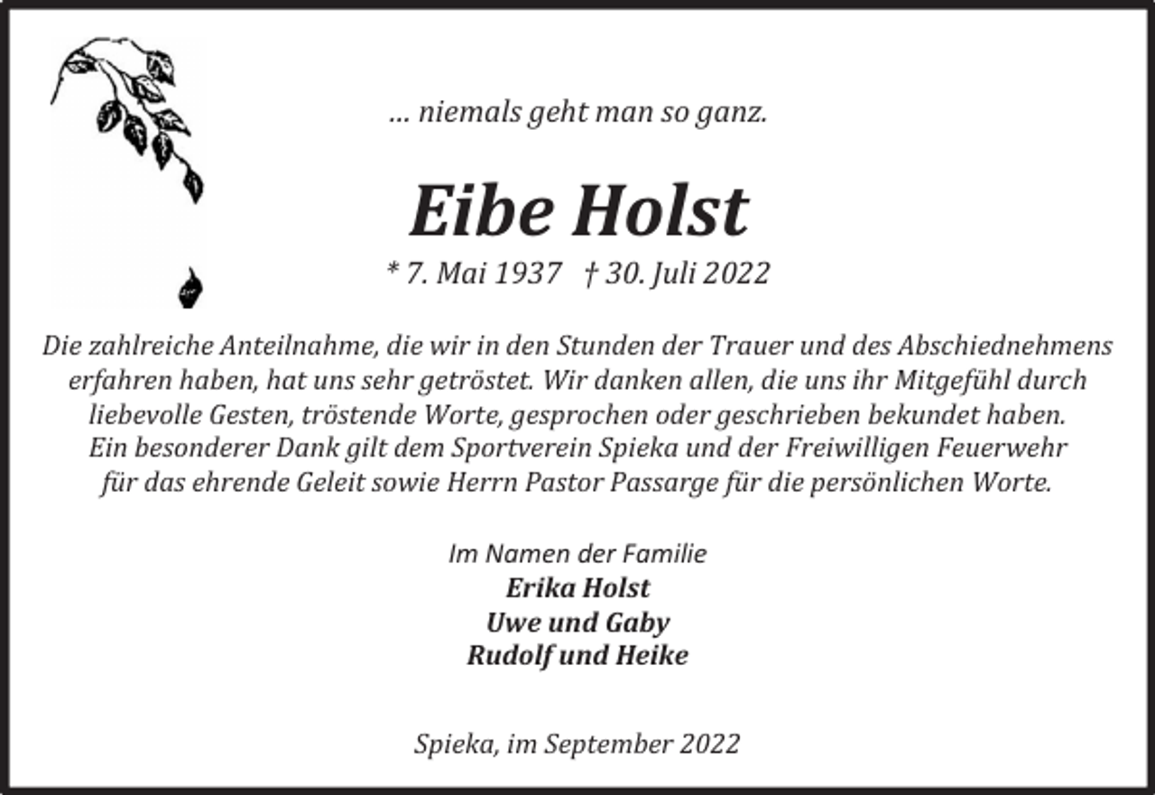 <p>… niemals geht man so ganz.</p><p>Eibe Holst</p><p>* 7. Mai 1937 † 30. Juli 2022<br />Die zahlreiche Anteilnahme, die wir in den Stunden der Trauer und des Abschiednehmens<br />erfahren haben, hat uns sehr getröstet. Wir danken allen, die uns ihr Mitgefühl durch<br />liebevolle Gesten, tröstende Worte, gesprochen oder geschrieben bekundet haben.<br />Ein besonderer Dank gilt dem Sportverein Spieka und der Freiwilligen Feuerwehr<br />für das ehrende Geleit sowie Herrn Pastor Passarge für die persönlichen Worte.<br />Im Namen der Familie<br />Erika Holst<br />Uwe und Gaby<br />Rudolf und Heike<br />Spieka, im September 2022</p>