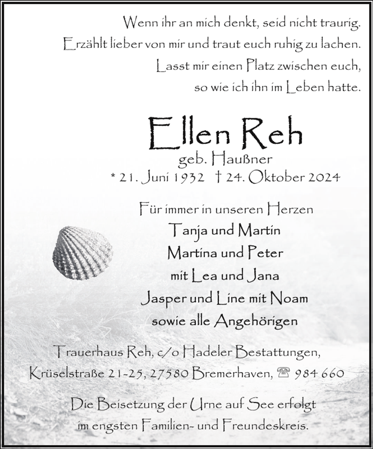 <p>Wenn ihr an mich denkt, seid nicht traurig.<br />Erzählt lieber von mir und traut euch ruhig zu lachen.<br />Lasst mir einen Platz zwischen euch,<br />so wie ich ihn im Leben hatte.</p><p>geb. Haußner<br />* 21. Juni 1932 † 24. Oktober 2024<br />Für immer in unseren Herzen</p><p>Trauerhaus Reh, c/o Hadeler Bestattungen,<br />Krüselstraße 21-25, 27580 Bremerhaven, ' 984 660<br />Die Beisetzung der Urne auf See erfolgt<br />im engsten Familien- und Freundeskreis.</p>