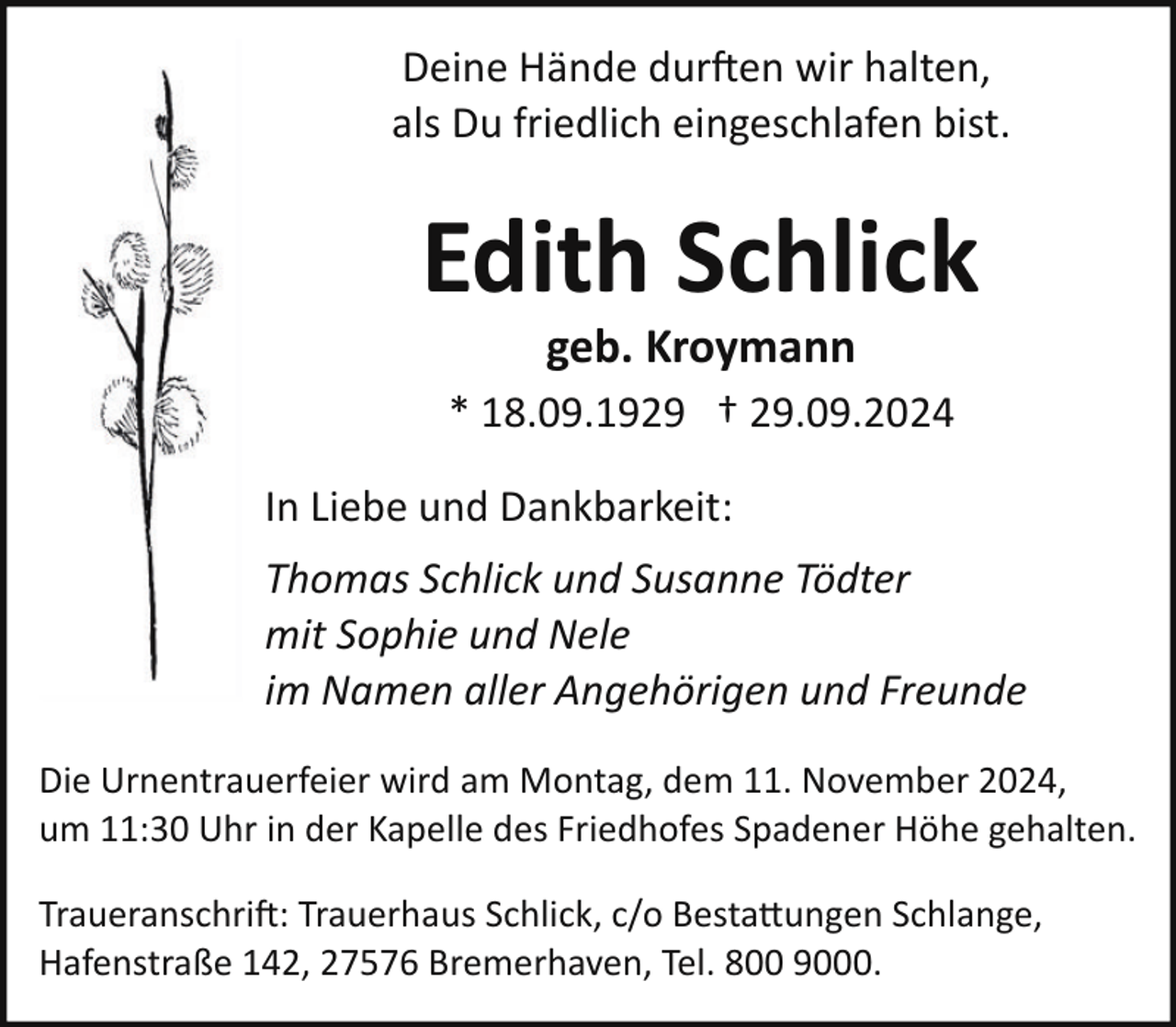 <p>Deine Hände dur�en wir halten,<br />als Du friedlich eingeschlafen bist.</p><p>Edith Schlick<br />geb. Kroymann</p><p>* 18.09.1929 † 29.09.2024<br />In Liebe und Dankbarkeit:<br />Thomas Schlick und Susanne Tödter<br />mit Sophie und Nele<br />im Namen aller Angehörigen und Freunde<br />Die Urnentrauerfeier wird am Montag, dem 11. November 2024,<br />um 11:30 Uhr in der Kapelle des Friedhofes Spadener Höhe gehalten.<br />Traueranschri�: Trauerhaus Schlick, c/o Besta ungen Schlange,<br />Hafenstraße 142, 27576 Bremerhaven, Tel. 800 9000.</p>