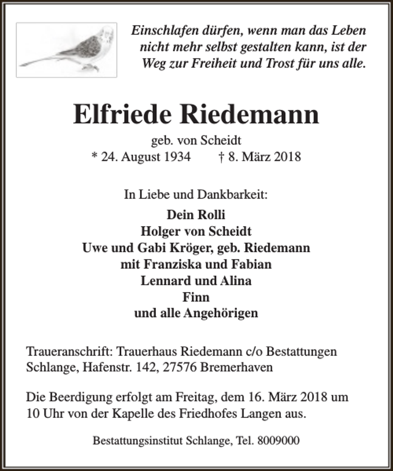<p>Einschlafen dürfen, wenn man das Leben<br />nicht mehr selbst gestalten kann, ist der<br />Weg zur Freiheit und Trost für uns alle.</p><p>Elfriede Riedemann<br />geb. von Scheidt<br />* 24. August 1934<br />† 8. März 2018<br />In Liebe und Dankbarkeit:<br />Dein Rolli<br />Holger von Scheidt<br />Uwe und Gabi Kröger, geb. Riedemann<br />mit Franziska und Fabian<br />Lennard und Alina<br />Finn<br />und alle Angehörigen<br />Traueranschrift: Trauerhaus Riedemann c/o Bestattungen<br />Schlange, Hafenstr. 142, 27576 Bremerhaven<br />Die Beerdigung erfolgt am Freitag, dem 16. März 2018 um<br />10 Uhr von der Kapelle des Friedhofes Langen aus.<br />Bestattungsinstitut Schlange, Tel. 8009000</p>
