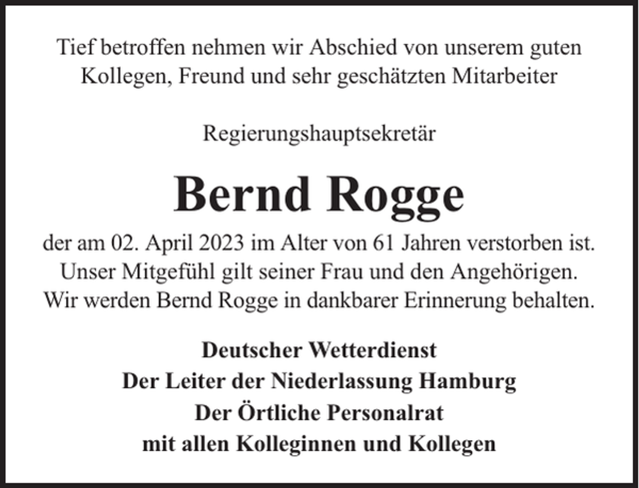 <p>Tief betroffen nehmen wir Abschied von unserem guten<br />Kollegen, Freund und sehr geschätzten Mitarbeiter<br />Regierungshauptsekretär</p><p>Bernd Rogge</p><p>der am 02. April 2023 im Alter von 61 Jahren verstorben ist.<br />Unser Mitgefühl gilt seiner Frau und den Angehörigen.<br />Wir werden Bernd Rogge in dankbarer Erinnerung behalten.<br />Deutscher Wetterdienst<br />Der Leiter der Niederlassung Hamburg<br />Der Örtliche Personalrat<br />mit allen Kolleginnen und Kollegen</p>