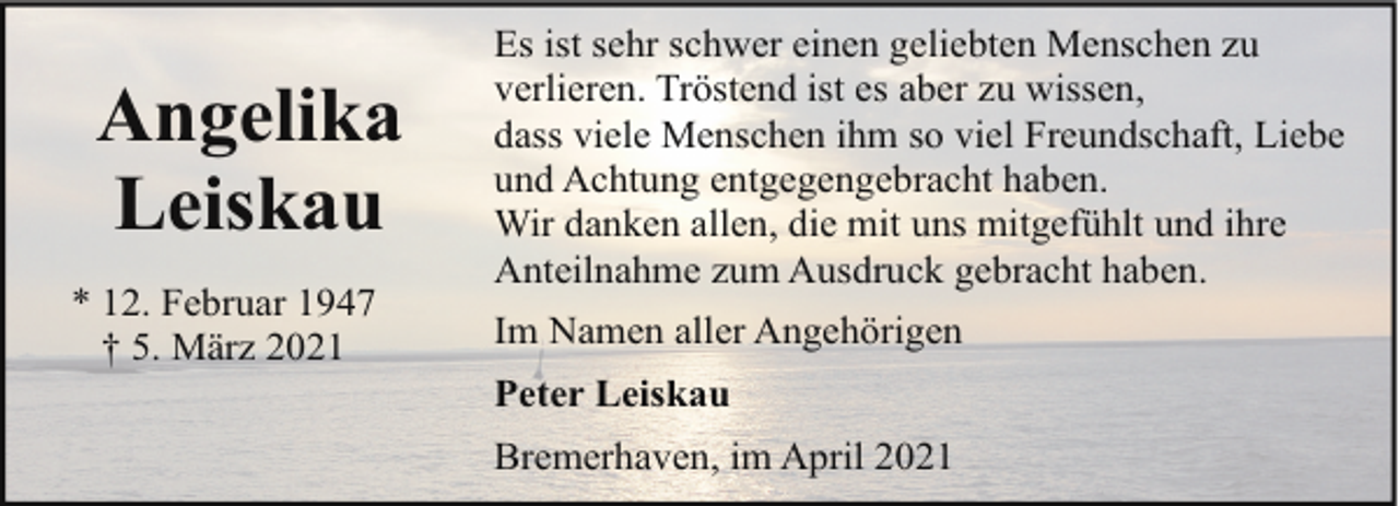 <p>Angelika<br />Leiskau<br />* 12. Februar 1947<br />† 5. März 2021</p><p>Es ist sehr schwer einen geliebten Menschen zu<br />verlieren. Tröstend ist es aber zu wissen,<br />dass viele Menschen ihm so viel Freundschaft, Liebe<br />und Achtung entgegengebracht haben.<br />Wir danken allen, die mit uns mitgefühlt und ihre<br />Anteilnahme zum Ausdruck gebracht haben.<br />Im Namen aller Angehörigen<br />Peter Leiskau<br />Bremerhaven, im April 2021</p>