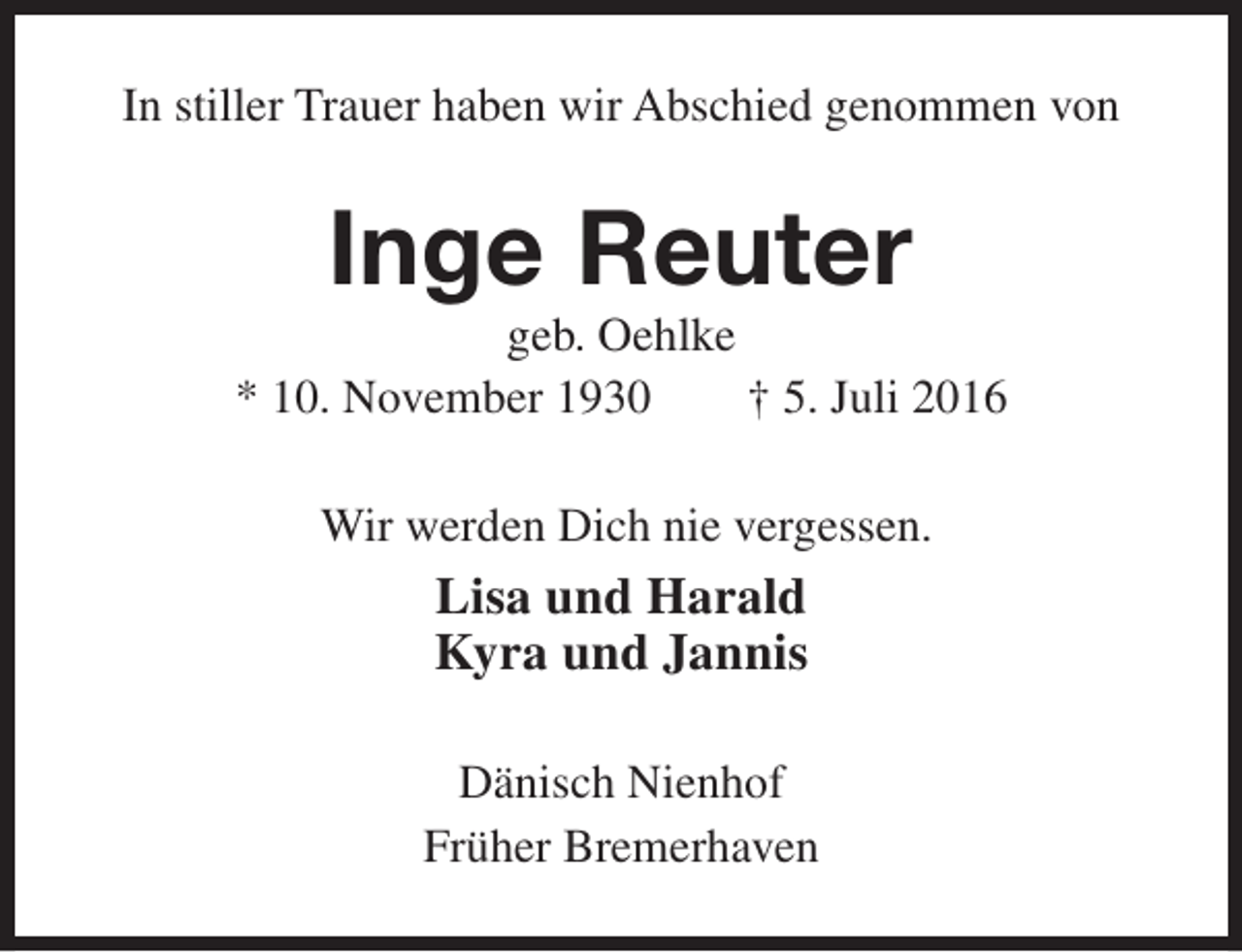 <p>In stiller Trauer haben wir Abschied genommen von</p><p>Inge Reuter</p><p>geb. Oehlke<br />* 10. November 1930<br />† 5. Juli 2016<br />Wir werden Dich nie vergessen.</p><p>Lisa und Harald<br />Kyra und Jannis<br />Dänisch Nienhof<br />Früher Bremerhaven</p>