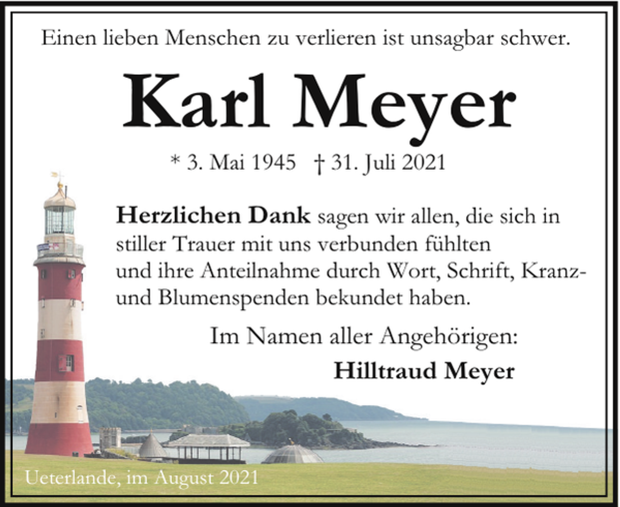 <p>Einen lieben Menschen zu verlieren ist unsagbar schwer.</p><p>Karl Meyer<br />* 3. Mai 1945 † 31. Juli 2021</p><p>Herzlichen Dank sagen wir allen, die sich in</p><p>stiller Trauer mit uns verbunden fühlten<br />und ihre Anteilnahme durch Wort, Schrift, Kranzund Blumenspenden bekundet haben.</p><p>Im Namen aller Angehörigen:<br />Hilltraud Meyer</p><p>Ueterlande, im August 2021</p>