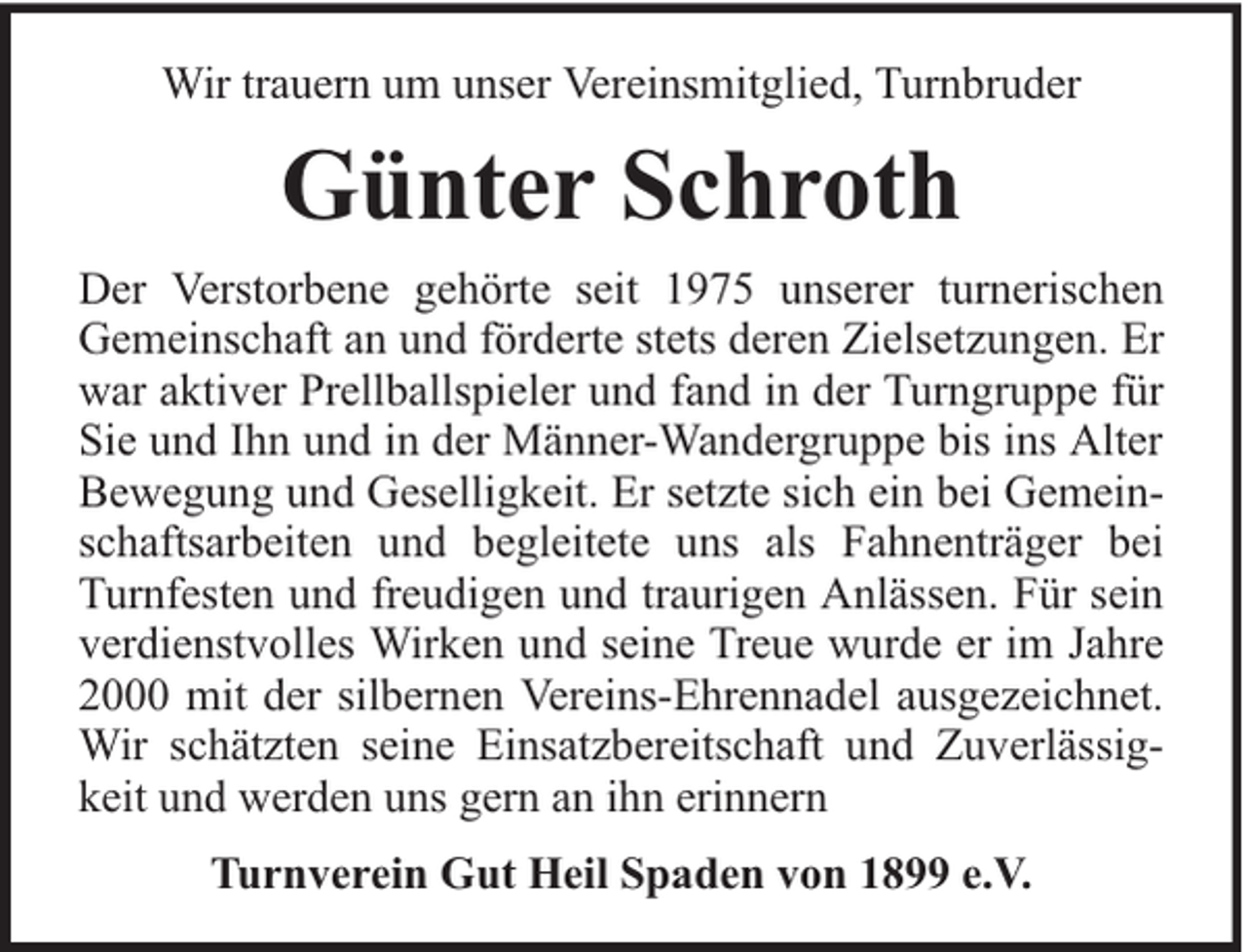 <p>Wir trauern um unser Vereinsmitglied, Turnbruder</p><p>Günter Schroth<br />Der Verstorbene gehörte seit 1975 unserer turnerischen<br />Gemeinschaft an und förderte stets deren Zielsetzungen. Er<br />war aktiver Prellballspieler und fand in der Turngruppe für<br />Sie und Ihn und in der Männer-Wandergruppe bis ins Alter<br />Bewegung und Geselligkeit. Er setzte sich ein bei Gemeinschaftsarbeiten und begleitete uns als Fahnenträger bei<br />Turnfesten und freudigen und traurigen Anlässen. Für sein<br />verdienstvolles Wirken und seine Treue wurde er im Jahre<br />2000 mit der silbernen Vereins-Ehrennadel ausgezeichnet.<br />Wir schätzten seine Einsatzbereitschaft und Zuverlässigkeit und werden uns gern an ihn erinnern<br />Turnverein Gut Heil Spaden von 1899 e.V.</p>
