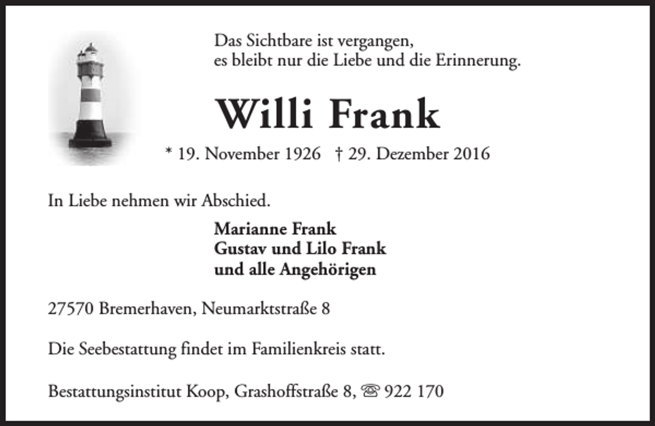 <p>Das Sichtbare ist vergangen,<br />es bleibt nur die Liebe und die Erinnerung.</p><p>Willi Frank</p><p>* 19. November 1926 † 29. Dezember 2016<br />In Liebe nehmen wir Abschied.<br />Marianne Frank<br />Gustav und Lilo Frank<br />und alle Angehörigen<br />27570 Bremerhaven, Neumarktstraße 8<br />Die Seebestattung findet im Familienkreis statt.<br />Bestattungsinstitut Koop, Grashoffstraße 8, s 922 170</p>