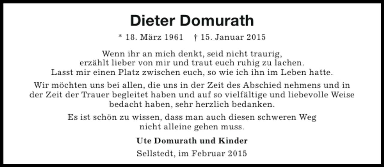 <p>Dieter Domurath<br />* 18. März 1961</p><p>† 15. Januar 2015</p><p>Wenn ihr an mich denkt, seid nicht traurig,<br />erzählt lieber von mir und traut euch ruhig zu lachen.<br />Lasst mir einen Platz zwischen euch, so wie ich ihn im Leben hatte.<br />Wir möchten uns bei allen, die uns in der Zeit des Abschied nehmens und in<br />der Zeit der Trauer begleitet haben und auf so vielfältige und liebevolle Weise<br />bedacht haben, sehr herzlich bedanken.<br />Es ist schön zu wissen, dass man auch diesen schweren Weg<br />nicht alleine gehen muss.<br />Ute Domurath und Kinder<br />Sellstedt, im Februar 2015</p>