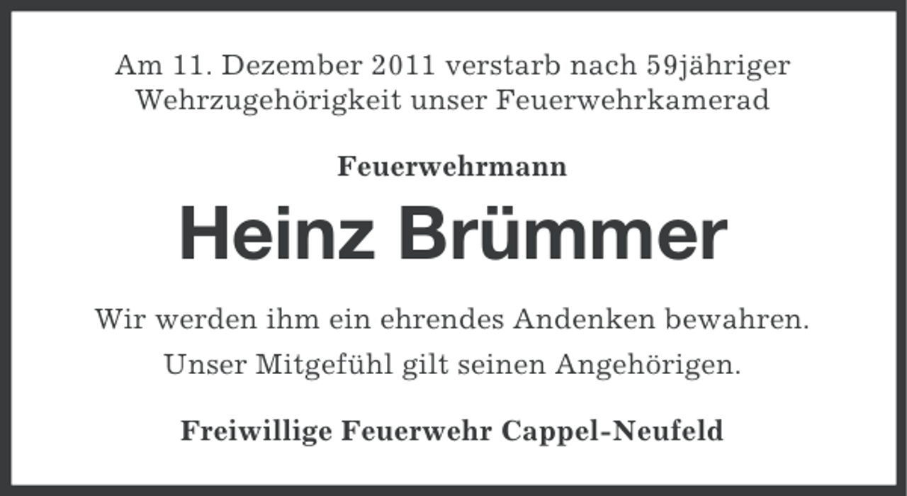 <p>Am 11. Dezember 2011 verstarb nach 59jähriger<br />Wehrzugehörigkeit unser Feuerwehrkamerad<br />Feuerwehrmann</p><p>Heinz Brümmer<br />Wir werden ihm ein ehrendes Andenken bewahren.<br />Unser Mitgefühl gilt seinen Angehörigen.<br />Freiwillige Feuerwehr Cappel-Neufeld</p>