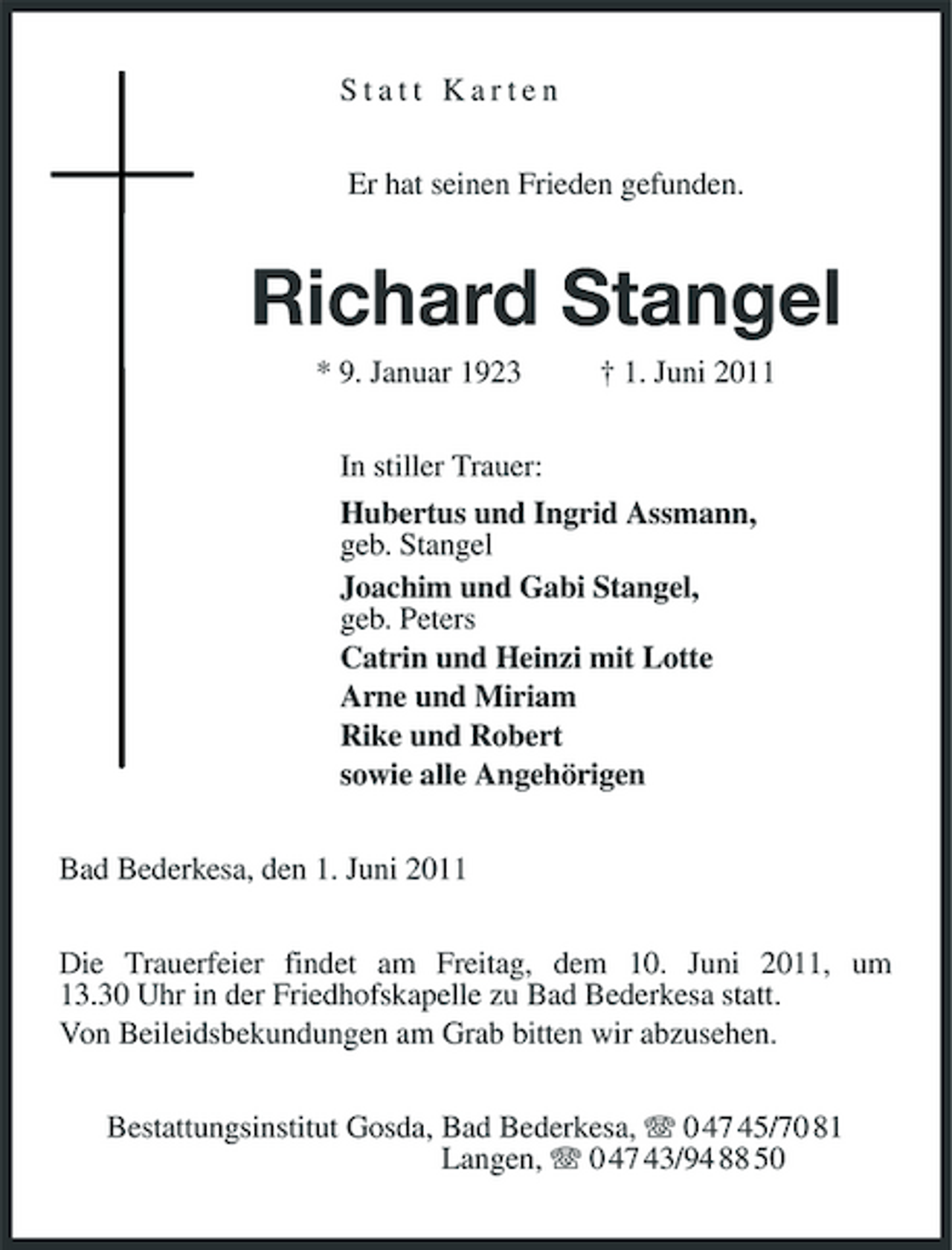 <p>Statt Karten Er hat seinen Frieden gefunden.</p><p>Richard Stangel<br />* 9. Januar 1923 † 1. Juni 2011 In stiller Trauer: Hubertus und Ingrid Assmann, geb. Stangel Joachim und Gabi Stangel, geb. Peters Catrin und Heinzi mit Lotte Arne und Miriam Rike und Robert sowie alle Angehörigen Bad Bederkesa, den 1. Juni 2011 Die Trauerfeier findet am Freitag, dem 10. Juni 2011, um 13.30 Uhr in der Friedhofskapelle zu Bad Bederkesa statt. Von Beileidsbekundungen am Grab bitten wir abzusehen. Bestattungsinstitut Gosda, Bad Bederkesa, 0 47 45/70 81 Langen, 0 47 43/94 88 50</p>