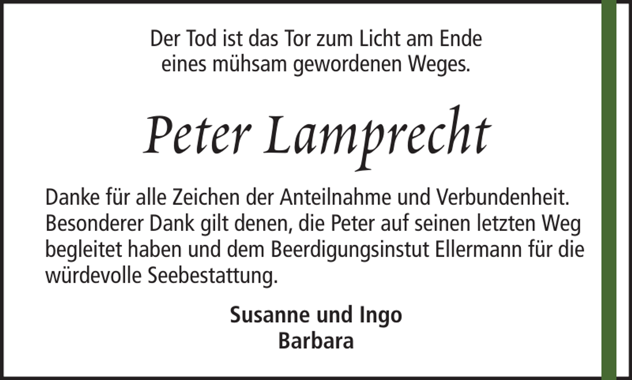 <p>Der Tod ist das Tor zum Licht am Ende<br />eines mühsam gewordenen Weges.</p><p>Peter Lamprecht<br />Danke für alle Zeichen der Anteilnahme und Verbundenheit.<br />Besonderer Dank gilt denen, die Peter auf seinen letzten Weg<br />begleitet haben und dem Beerdigungsinstut Ellermann für die<br />würdevolle Seebestattung.<br />Susanne und Ingo<br />Barbara</p>