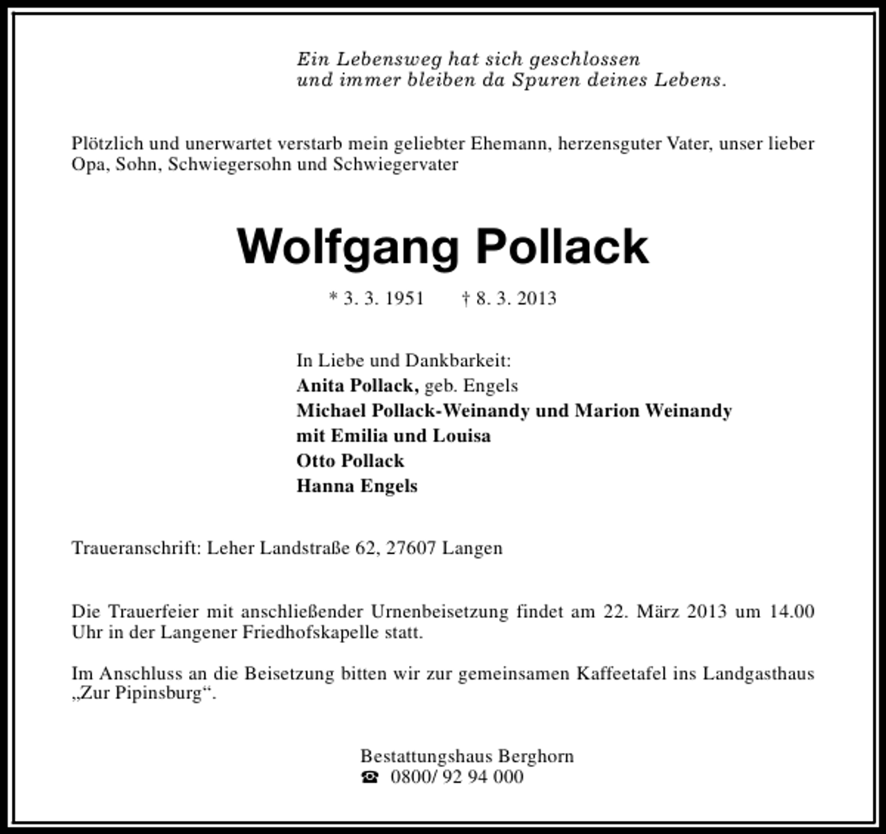 <p>Ein Lebensweg hat sich geschlossen<br />und immer bleiben da Spuren deines Lebens.<br />Plötzlich und unerwartet verstarb mein geliebter Ehemann, herzensguter Vater, unser lieber<br />Opa, Sohn, Schwiegersohn und Schwiegervater</p><p>Wolfgang Pollack<br />* 3. 3. 1951</p><p>† 8. 3. 2013</p><p>In Liebe und Dankbarkeit:<br />Anita Pollack, geb. Engels<br />Michael Pollack-Weinandy und Marion Weinandy<br />mit Emilia und Louisa<br />Otto Pollack<br />Hanna Engels<br />Traueranschrift: Leher Landstraße 62, 27607 Langen<br />Die Trauerfeier mit anschließender Urnenbeisetzung findet am 22. März 2013 um 14.00<br />Uhr in der Langener Friedhofskapelle statt.<br />Im Anschluss an die Beisetzung bitten wir zur gemeinsamen Kaffeetafel ins Landgasthaus<br />„Zur Pipinsburg“.<br />Bestattungshaus Berghorn<br />S 0800/ 92 94 000</p>