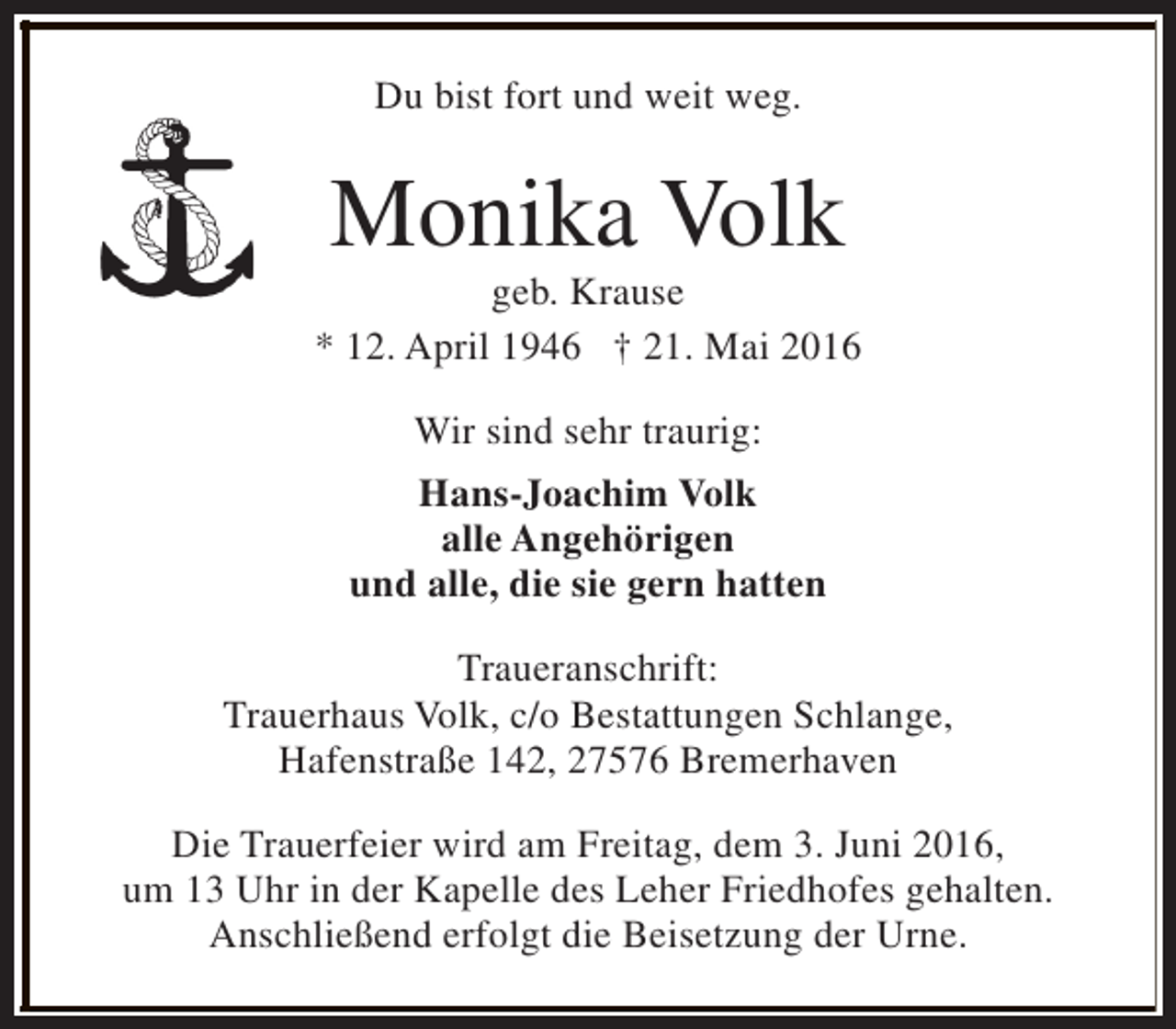 <p>Du bist fort und weit weg.</p>
<p>Monika Volk</p>
<p>geb. Krause<br />* 12. April 1946 † 21. Mai 2016<br />Wir sind sehr traurig:<br />Hans-Joachim Volk<br />alle Angehörigen<br />und alle, die sie gern hatten<br />Traueranschrift:<br />Trauerhaus Volk, c/o Bestattungen Schlange,<br />Hafenstraße 142, 27576 Bremerhaven<br />Die Trauerfeier wird am Freitag, dem 3. Juni 2016,<br />um 13 Uhr in der Kapelle des Leher Friedhofes gehalten.<br />Anschließend erfolgt die Beisetzung der Urne.</p>