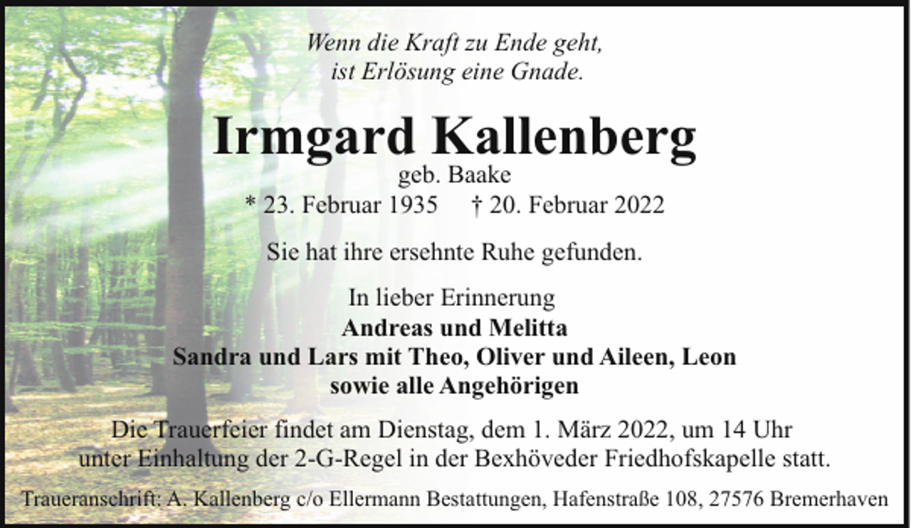 <p>Wenn die Kraft zu Ende geht,<br />ist Erlösung eine Gnade.</p><p>Irmgard Kallenberg<br />geb. Baake<br />* 23. Februar 1935 † 20. Februar 2022<br />Sie hat ihre ersehnte Ruhe gefunden.<br />In lieber Erinnerung<br />Andreas und Melitta<br />Sandra und Lars mit Theo, Oliver und Aileen, Leon<br />sowie alle Angehörigen<br />Die Trauerfeier findet am Dienstag, dem 1. März 2022, um 14 Uhr<br />unter Einhaltung der 2-G-Regel in der Bexhöveder Friedhofskapelle statt.<br />Traueranschrift: A. Kallenberg c/o Ellermann Bestattungen, Hafenstraße 108, 27576 Bremerhaven</p>
