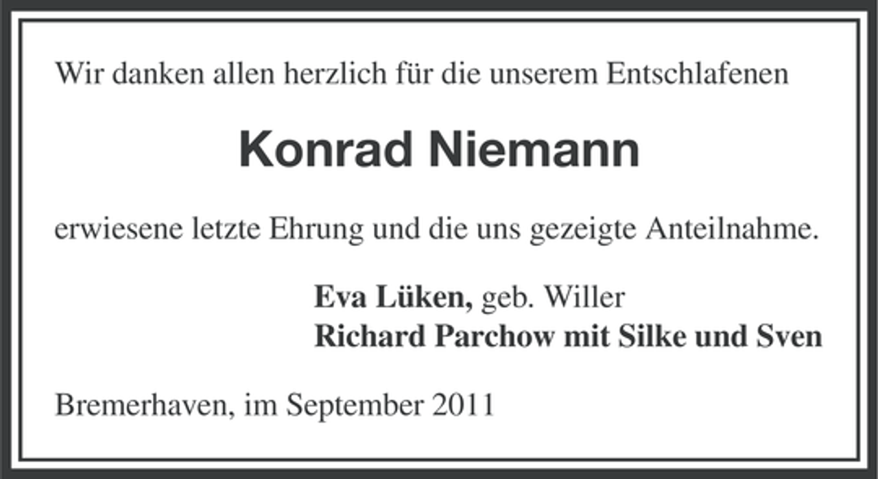 <p>Wir danken allen herzlich für die unserem Entschlafenen</p><p>Konrad Niemann<br />erwiesene letzte Ehrung und die uns gezeigte Anteilnahme.<br />Eva Lüken, geb. Willer<br />Richard Parchow mit Silke und Sven<br />Bremerhaven, im September 2011</p>