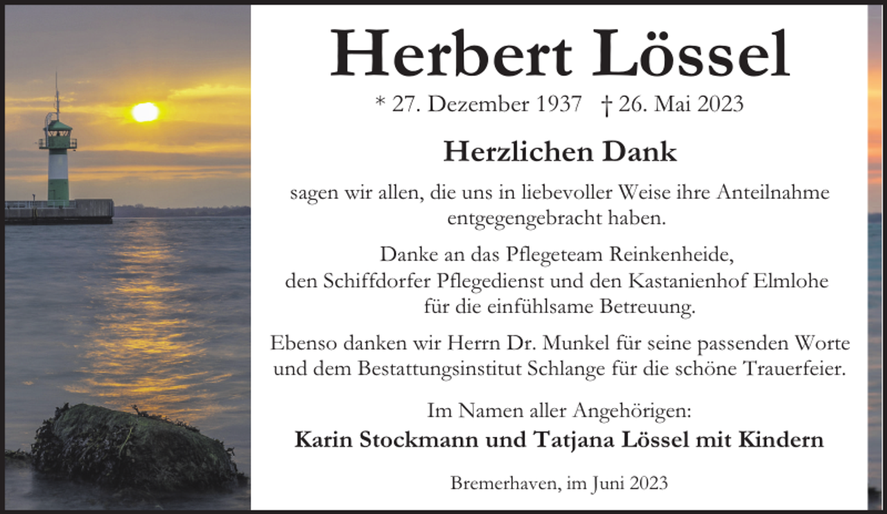 <p>Herbert Lössel<br />* 27. Dezember 1937 † 26. Mai 2023</p><p>Herzlichen Dank<br />sagen wir allen, die uns in liebevoller Weise ihre Anteilnahme<br />entgegengebracht haben.<br />Danke an das Pflegeteam Reinkenheide,<br />den Schiffdorfer Pflegedienst und den Kastanienhof Elmlohe<br />für die einfühlsame Betreuung.<br />Ebenso danken wir Herrn Dr. Munkel für seine passenden Worte<br />und dem Bestattungsinstitut Schlange für die schöne Trauerfeier.<br />Im Namen aller Angehörigen:</p><p>Karin Stockmann und Tatjana Lössel mit Kindern<br />Bremerhaven, im Juni 2023</p>