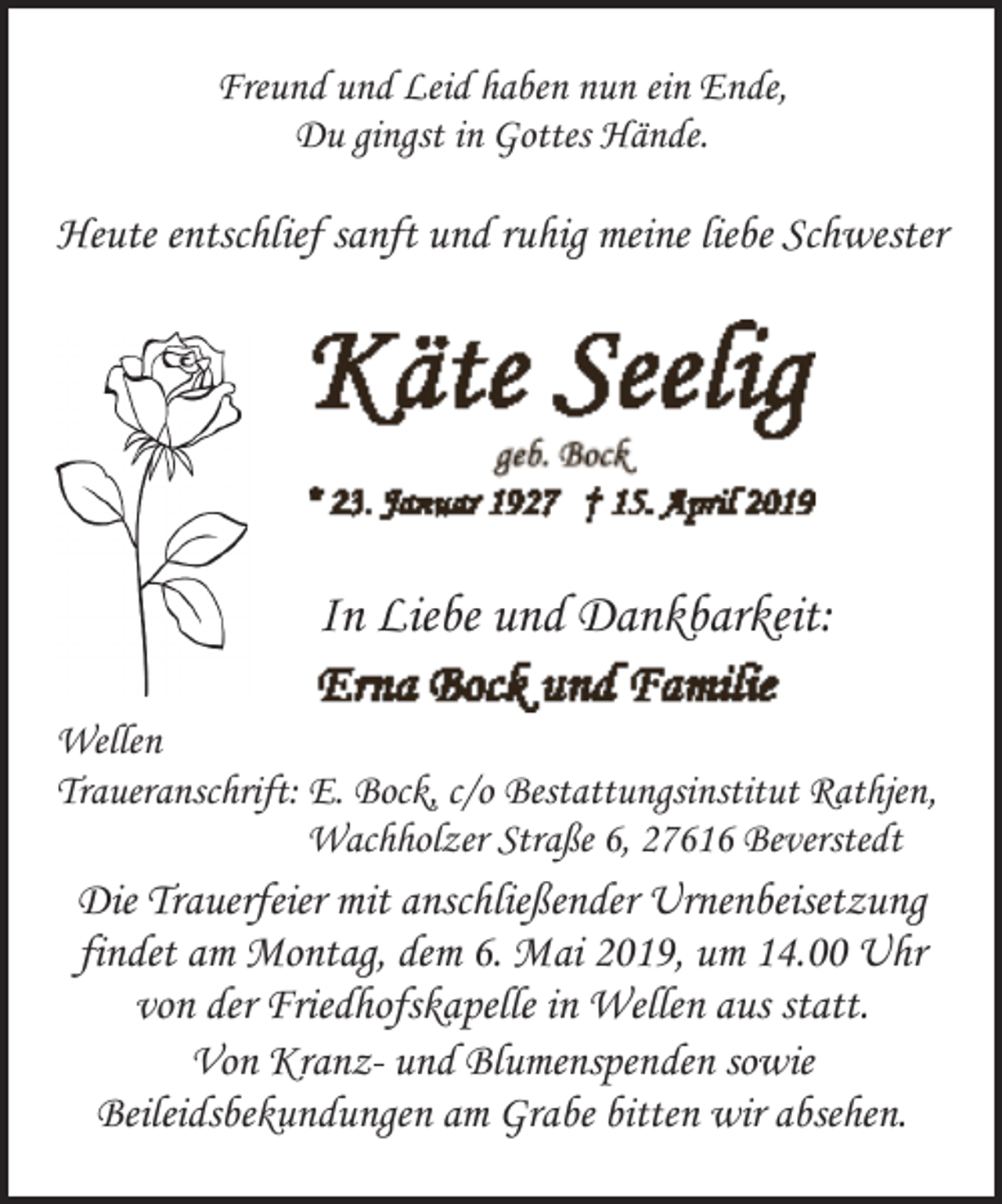 <p>Freund und Leid haben nun ein Ende,<br />Du gingst in Gottes Hände.</p><p>Heute entschlief sanft und ruhig meine liebe Schwester</p><p>In Liebe und Dankbarkeit:<br />Wellen<br />Traueranschrift: E. Bock, c/o Bestattungsinstitut Rathjen,<br />Wachholzer Straße 6, 27616 Beverstedt</p><p>Die Trauerfeier mit anschließender Urnenbeisetzung<br />findet am Montag, dem 6. Mai 2019, um 14.00 Uhr<br />von der Friedhofskapelle in Wellen aus statt.<br />Von Kranz- und Blumenspenden sowie<br />Beileidsbekundungen am Grabe bitten wir absehen.</p>