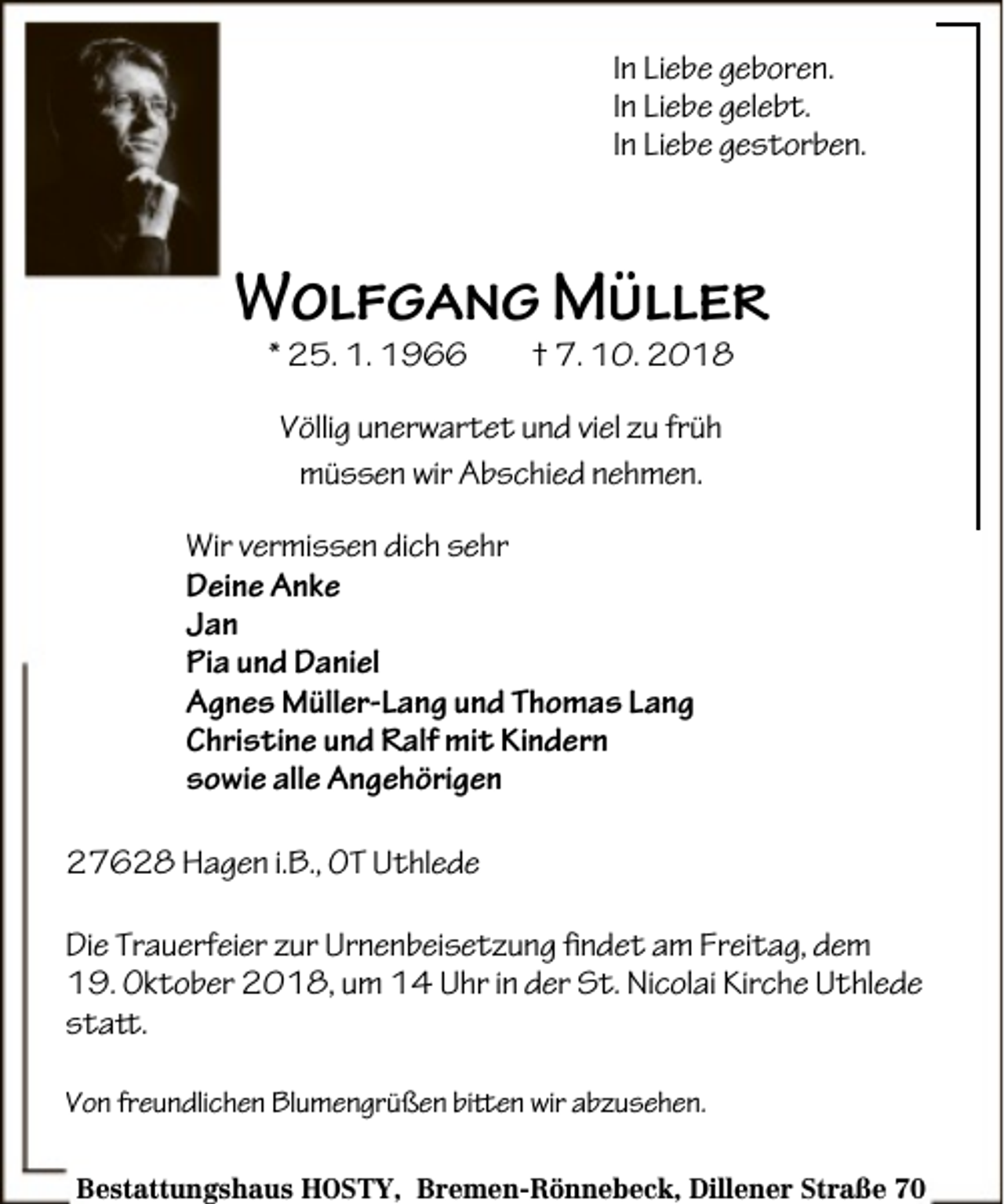 <p>In Liebe geboren.<br />In Liebe gelebt.<br />In Liebe gestorben.</p><p>Wolfgang Müller<br />* 25. 1. 1966</p><p>† 7. 10. 2018</p><p>Völlig unerwartet und viel zu früh<br />müssen wir Abschied nehmen.<br />Wir vermissen dich sehr<br />Deine Anke<br />Jan<br />Pia und Daniel<br />Agnes Müller-Lang und Thomas Lang<br />Christine und Ralf mit Kindern<br />sowie alle Angehörigen<br />27628 Hagen i.B., OT Uthlede<br />Die Trauerfeier zur Urnenbeisetzung findet am Freitag, dem<br />19. Oktober 2018, um 14 Uhr in der St. Nicolai Kirche Uthlede<br />statt.<br />Von freundlichen Blumengrüßen bitten wir abzusehen.<br />Bestattungshaus HOSTY, Bremen-Rönnebeck, Dillener Straße 70</p>