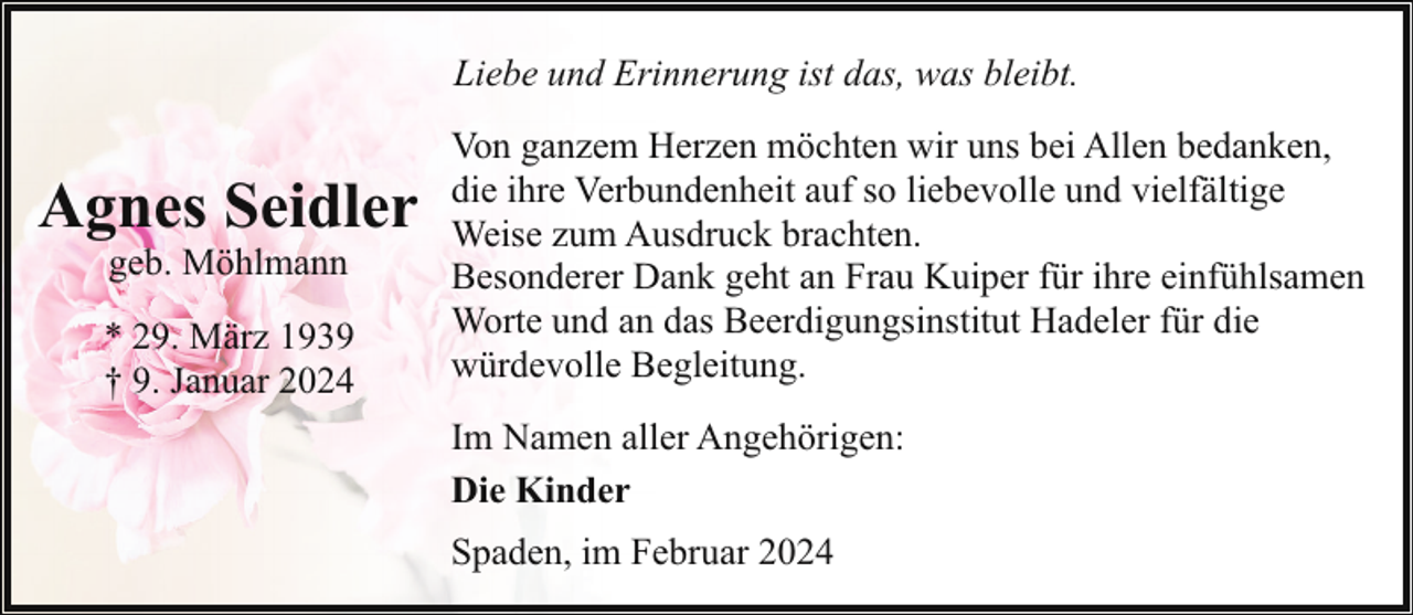 <p>Liebe und Erinnerung ist das, was bleibt.</p><p>Agnes Seidler<br />geb. Möhlmann</p><p>* 29. März 1939<br />† 9. Januar 2024</p><p>Von ganzem Herzen möchten wir uns bei Allen bedanken,<br />die ihre Verbundenheit auf so liebevolle und vielfältige<br />Weise zum Ausdruck brachten.<br />Besonderer Dank geht an Frau Kuiper für ihre einfühlsamen<br />Worte und an das Beerdigungsinstitut Hadeler für die<br />würdevolle Begleitung.<br />Im Namen aller Angehörigen:<br />Die Kinder<br />Spaden, im Februar 2024</p>