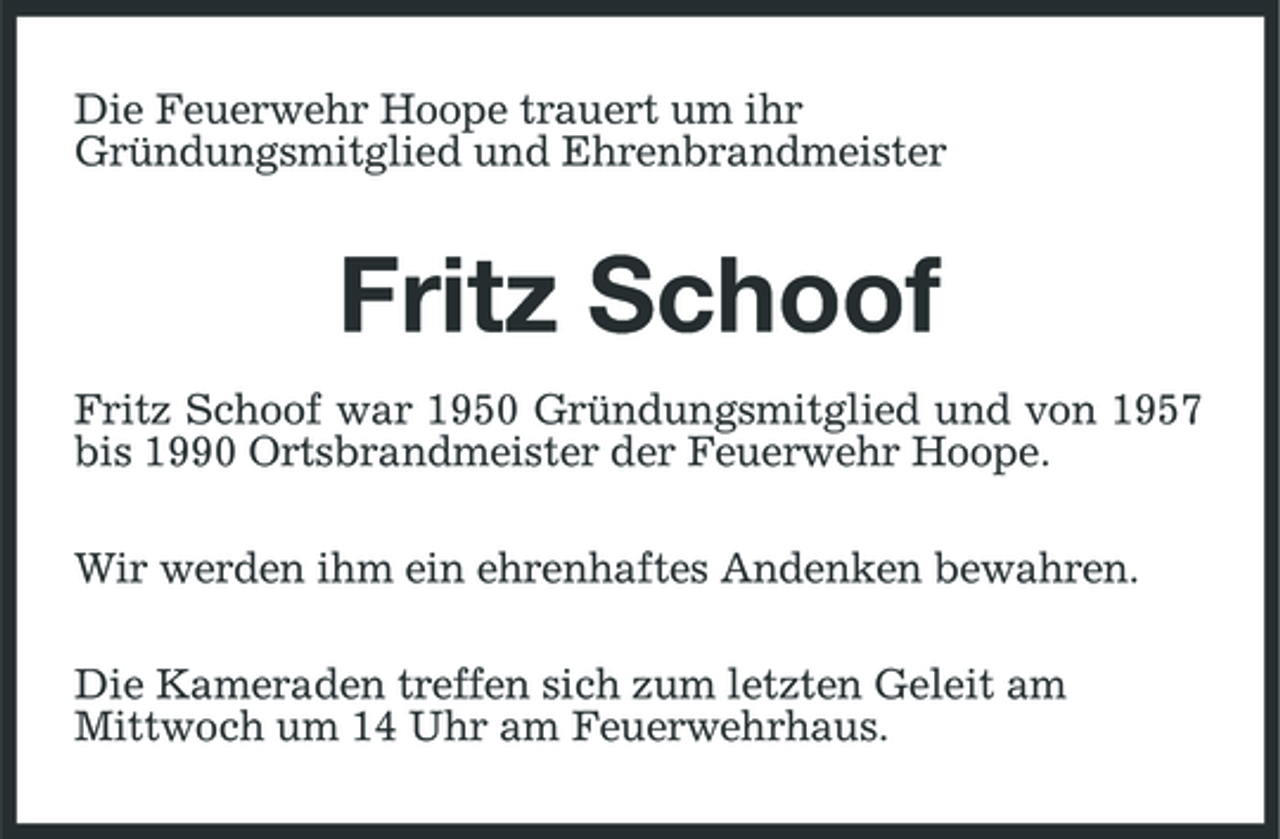 <p>Die Feuerwehr Hoope trauert um ihr Gründungsmitglied und Ehrenbrandmeister</p><p>Fritz Schoof<br />Fritz Schoof war 1950 Gründungsmitglied und von 1957 bis 1990 Ortsbrandmeister der Feuerwehr Hoope. Wir werden ihm ein ehrenhaftes Andenken bewahren. Die Kameraden treffen sich zum letzten Geleit am Mittwoch um 14 Uhr am Feuerwehrhaus.</p>