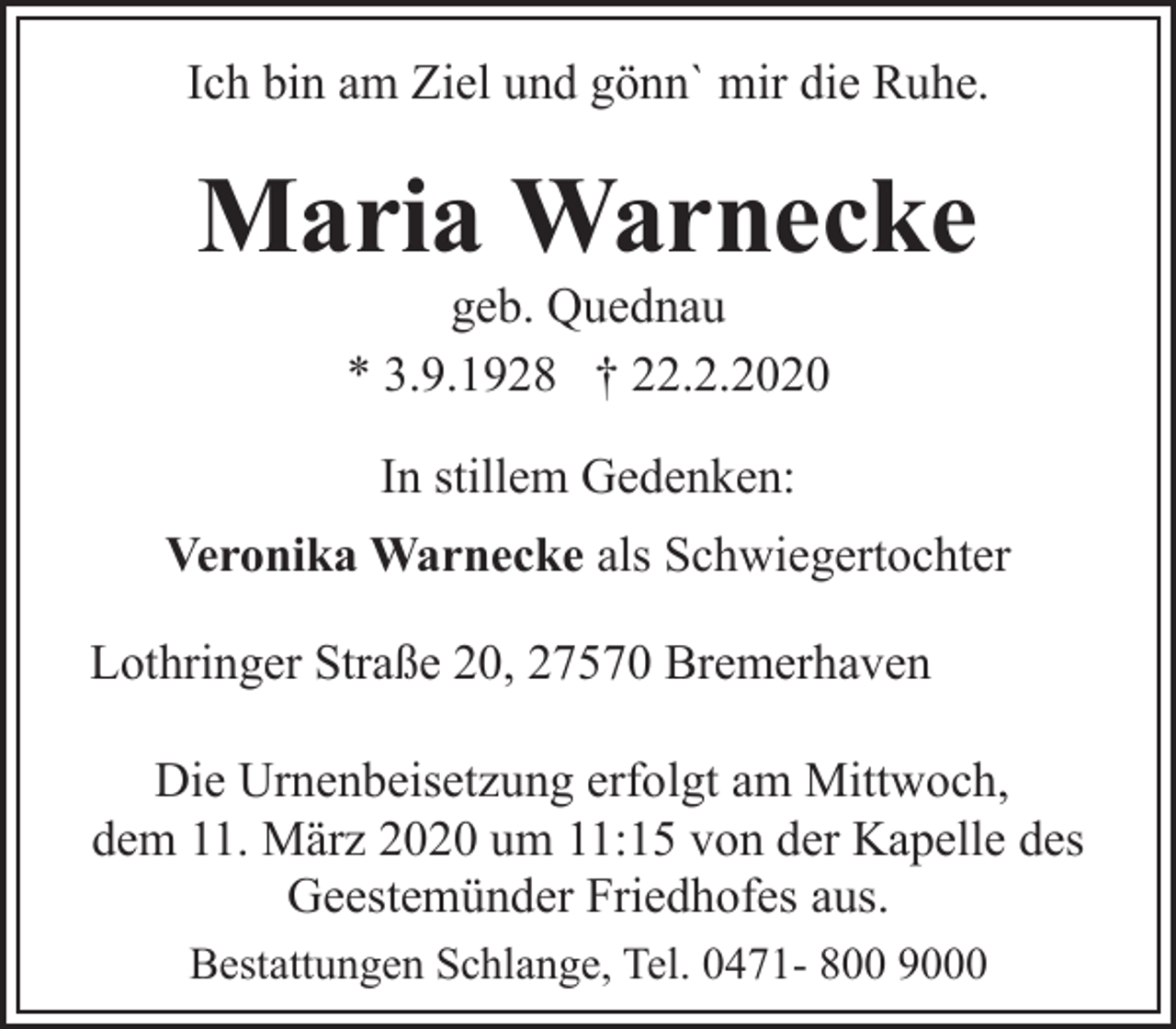 <p>Ich bin am Ziel und gönn` mir die Ruhe.</p><p>Maria Warnecke<br />geb. Quednau<br />* 3.9.1928 † 22.2.2020<br />In stillem Gedenken:<br />Veronika Warnecke als Schwiegertochter<br />Lothringer Straße 20, 27570 Bremerhaven<br />Die Urnenbeisetzung erfolgt am Mittwoch,<br />dem 11. März 2020 um 11:15 von der Kapelle des<br />Geestemünder Friedhofes aus.<br />Bestattungen Schlange, Tel. 0471- 800 9000</p>