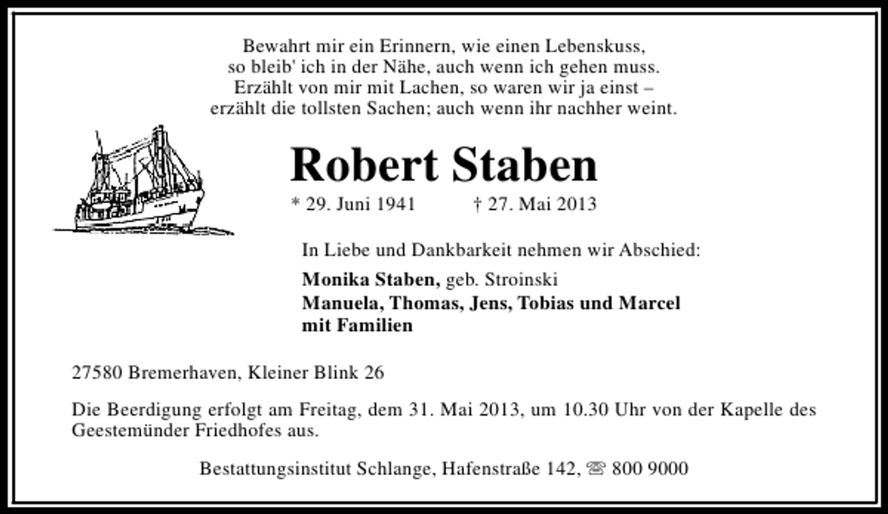 <p>Bewahrt mir ein Erinnern, wie einen Lebenskuss,<br />so bleib' ich in der Nähe, auch wenn ich gehen muss.<br />Erzählt von mir mit Lachen, so waren wir ja einst –<br />erzählt die tollsten Sachen; auch wenn ihr nachher weint.</p><p>Robert Staben<br />* 29. Juni 1941</p><p>† 27. Mai 2013</p><p>In Liebe und Dankbarkeit nehmen wir Abschied:<br />Monika Staben, geb. Stroinski<br />Manuela, Thomas, Jens, Tobias und Marcel<br />mit Familien<br />27580 Bremerhaven, Kleiner Blink 26<br />Die Beerdigung erfolgt am Freitag, dem 31. Mai 2013, um 10.30 Uhr von der Kapelle des<br />Geestemünder Friedhofes aus.<br />Bestattungsinstitut Schlange, Hafenstraße 142, s 800 9000</p>