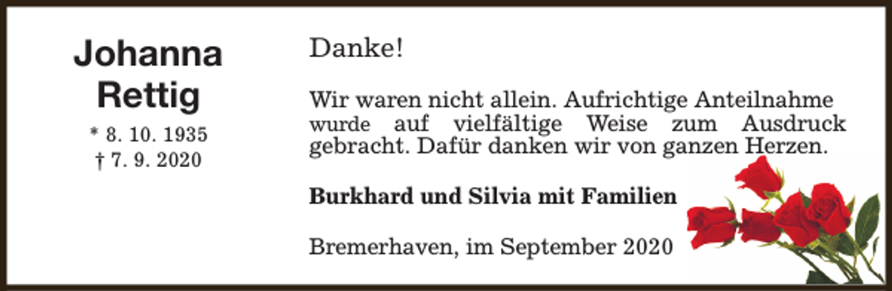 <p>Johanna<br />Rettig<br />* 8. 10. 1935<br />† 7. 9. 2020</p><p>Danke!<br />Wir waren nicht allein. Aufrichtige Anteilnahme<br />wurde auf vielfältige Weise zum Ausdruck<br />gebracht. Dafür danken wir von ganzen Herzen.<br />Burkhard und Silvia mit Familien<br />Bremerhaven, im September 2020</p>