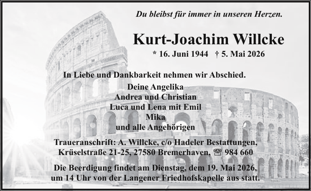 <p>Du bleibst für immer in unseren Herzen.</p><p>Kurt-Joachim Willcke<br />* 16. Juni 1944 † 5. Mai 2026</p><p>In Liebe und Dankbarkeit nehmen wir Abschied.<br />Deine Angelika<br />Andrea und Christian<br />Luca und Lena mit Emil<br />Mika<br />und alle Angehörigen<br />Traueranschrift: A. Willcke, c/o Hadeler Bestattungen,<br />984 660<br />Krüselstraße 21-25, 27580 Bremerhaven,<br />Die Beerdigung findet am Dienstag, dem 19. Mai 2026,<br />um 14 Uhr von der Langener Friedhofskapelle aus statt.</p>