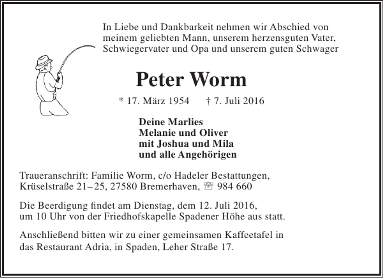 <p>In Liebe und Dankbarkeit nehmen wir Abschied von<br />meinem geliebten Mann, unserem herzensguten Vater,<br />Schwiegervater und Opa und unserem guten Schwager</p><p>Peter Worm</p><p>* 17. März 1954</p><p>† 7. Juli 2016</p><p>Deine Marlies<br />Melanie und Oliver<br />mit Joshua und Mila<br />und alle Angehörigen<br />Traueranschrift: Familie Worm, c/o Hadeler Bestattungen,<br />Krüselstraße 21– 25, 27580 Bremerhaven,  984 660<br />Die Beerdigung findet am Dienstag, dem 12. Juli 2016,<br />um 10 Uhr von der Friedhofskapelle Spadener Höhe aus statt.<br />Anschließend bitten wir zu einer gemeinsamen Kaffeetafel in<br />das Restaurant Adria, in Spaden, Leher Straße 17.</p>
