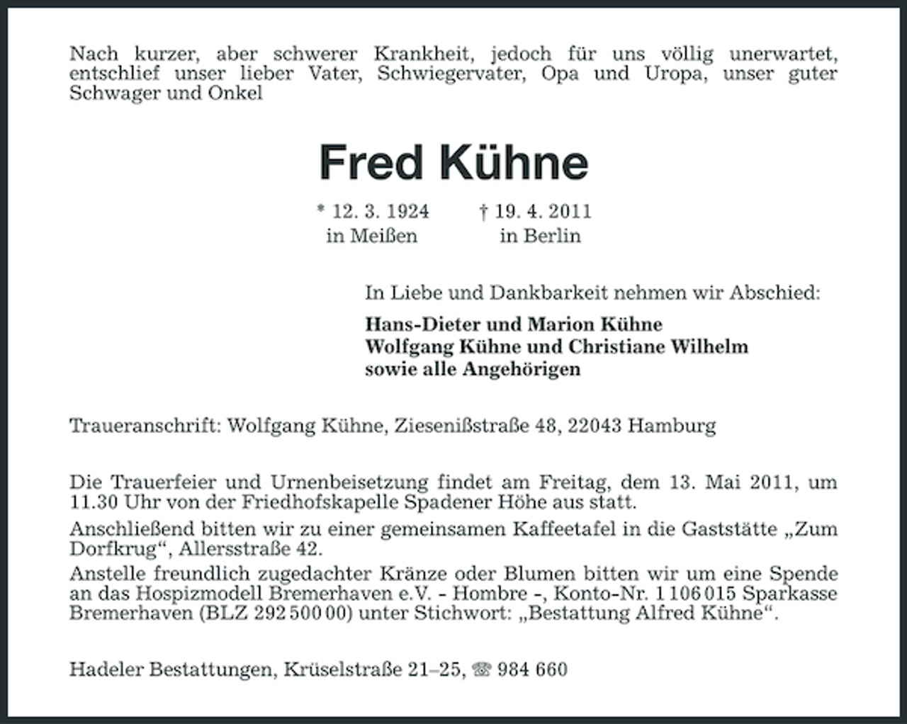 <p>Nach kurzer, aber schwerer Krankheit, jedoch für uns völlig unerwartet, entschlief unser lieber Vater, Schwiegervater, Opa und Uropa, unser guter Schwager und Onkel</p><p>Fred Kühne<br />* 12. 3. 1924 in Meißen † 19. 4. 2011 in Berlin In Liebe und Dankbarkeit nehmen wir Abschied: Hans-Dieter und Marion Kühne Wolfgang Kühne und Christiane Wilhelm sowie alle Angehörigen Traueranschrift: Wolfgang Kühne, Ziesenißstraße 48, 22043 Hamburg Die Trauerfeier und Urnenbeisetzung findet am Freitag, dem 13. Mai 2011, um 11.30 Uhr von der Friedhofskapelle Spadener Höhe aus statt. Anschließend bitten wir zu einer gemeinsamen Kaffeetafel in die Gaststätte „Zum Dorfkrug“, Allersstraße 42. Anstelle freundlich zugedachter Kränze oder Blumen bitten wir um eine Spende an das Hospizmodell Bremerhaven e.V. - Hombre -, Konto-Nr. 06 015 Sparkasse Bremerhaven (BLZ 292 5) unter Stichwort: „Bestattung Alfred Kühne“. Hadeler Bestattungen, Krüselstraße 21–25, 984 660</p>