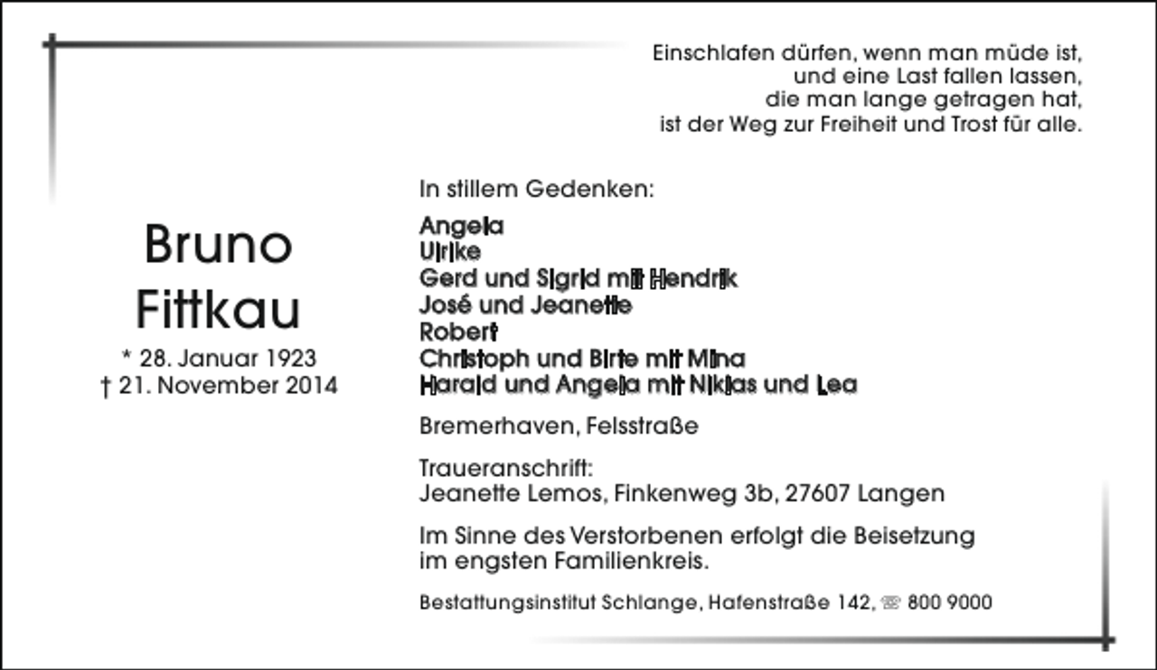 <p>Einschlafen dürfen, wenn man müde ist,<br />und eine Last fallen lassen,<br />die man lange getragen hat,<br />ist der Weg zur Freiheit und Trost für alle.</p><p>Bruno<br />Fittkau</p><p>* 28. Januar 1923<br />† 21. November 2014</p><p>In stillem Gedenken:<br />Angela<br />Ulrike<br />Gerd und Sigrid mit Hendrik<br />José und Jeanette<br />Robert<br />Christoph und Birte mit Mina<br />Harald und Angela mit Niklas und Lea<br />Bremerhaven, Felsstraße<br />Traueranschrift:<br />Jeanette Lemos, Finkenweg 3b, 27607 Langen<br />Im Sinne des Verstorbenen erfolgt die Beisetzung<br />im engsten Familienkreis.<br />Bestattungsinstitut Schlange, Hafenstraße 142,  800 9000</p>