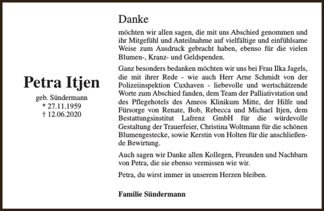 <p>Danke<br />möchten wir allen sagen, die mit uns Abschied genommen und<br />ihr Mitgefühl und Anteilnahme auf vielfältige und einfühlsame<br />Weise zum Ausdruck gebracht haben, ebenso für die vielen<br />Blumen-, Kranz- und Geldspenden.</p><p>Petra Itjen<br />geb. Sündermann<br />* 27.11.1959<br />† 12.06.2020</p><p>Ganz besonders bedanken möchten wir uns bei Frau Ilka Jagels,<br />die mit ihrer Rede - wie auch Herr Arne Schmidt von der<br />Polizeiinspektion Cuxhaven - liebevolle und wertschätzende<br />Worte zum Abschied fanden, dem Team der Palliativstation und<br />des Pflegehotels des Ameos Klinikum Mitte, der Hilfe und<br />Fürsorge von Renate, Bob, Rebecca und Michael Itjen, dem<br />Bestattungsinstitut Lafrenz GmbH für die würdevolle<br />Gestaltung der Trauerfeier, Christina Woltmann für die schönen<br />Blumengestecke, sowie Kerstin von Holten für die anschließende Bewirtung.<br />Auch sagen wir Danke allen Kollegen, Freunden und Nachbarn<br />von Petra, die sie ebenso vermissen wie wir.<br />Petra, du wirst immer in unserem Herzen bleiben.<br />Familie Sündermann</p>