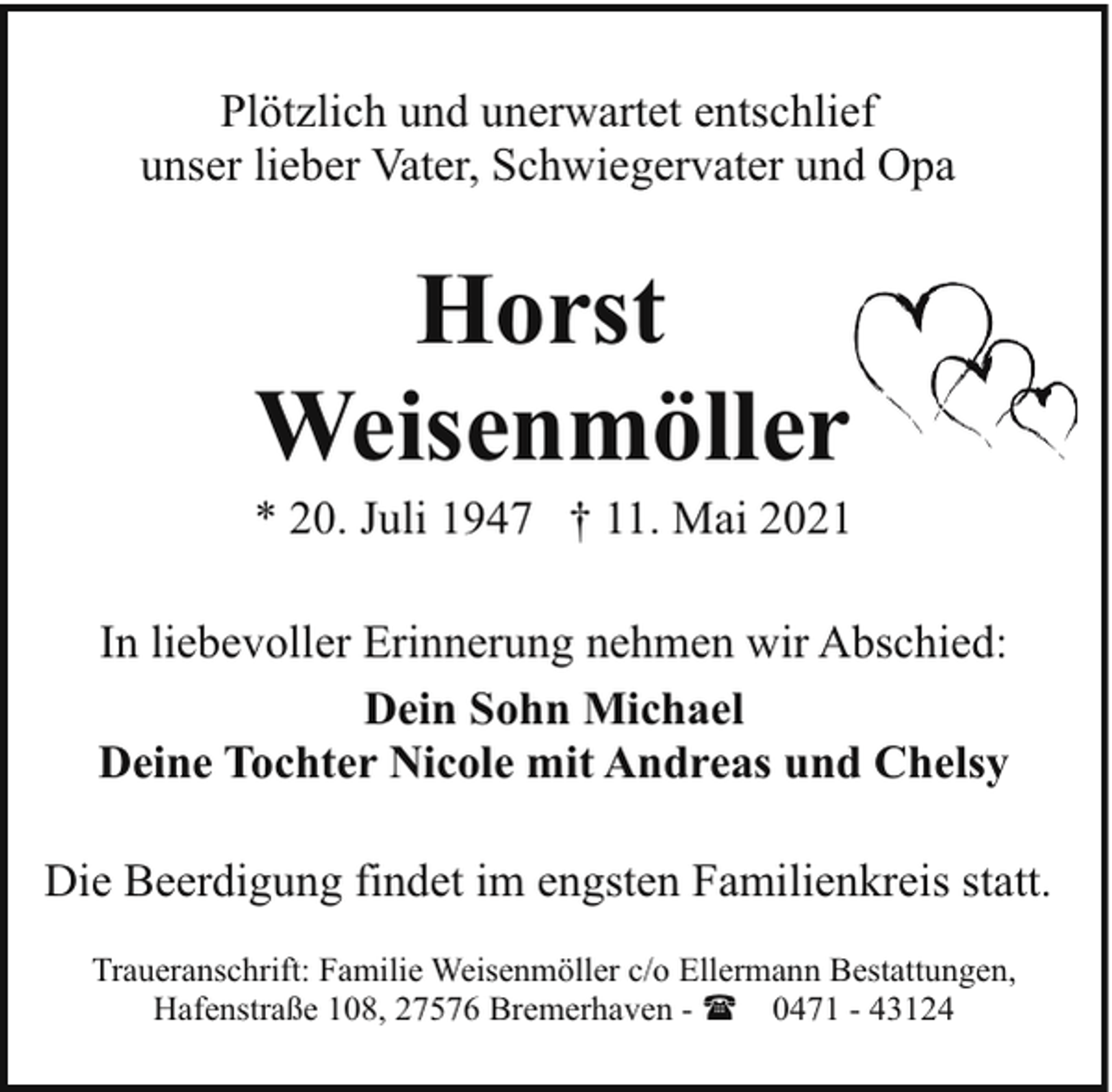 <p>Plötzlich und unerwartet entschlief<br />unser lieber Vater, Schwiegervater und Opa</p><p>Horst<br />Weisenmöller</p><p>* 20. Juli 1947 † 11. Mai 2021<br />In liebevoller Erinnerung nehmen wir Abschied:<br />Dein Sohn Michael<br />Deine Tochter Nicole mit Andreas und Chelsy<br />Die Beerdigung findet im engsten Familienkreis statt.<br />Traueranschrift: Familie Weisenmöller c/o Ellermann Bestattungen,<br />Hafenstraße 108, 27576 Bremerhaven - ( 0471 - 43124</p>