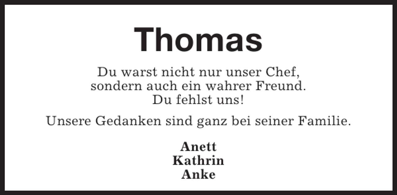 <p>Thomas<br />Du warst nicht nur unser Chef,<br />sondern auch ein wahrer Freund.<br />Du fehlst uns!<br />Unsere Gedanken sind ganz bei seiner Familie.<br />Anett<br />Kathrin<br />Anke</p>