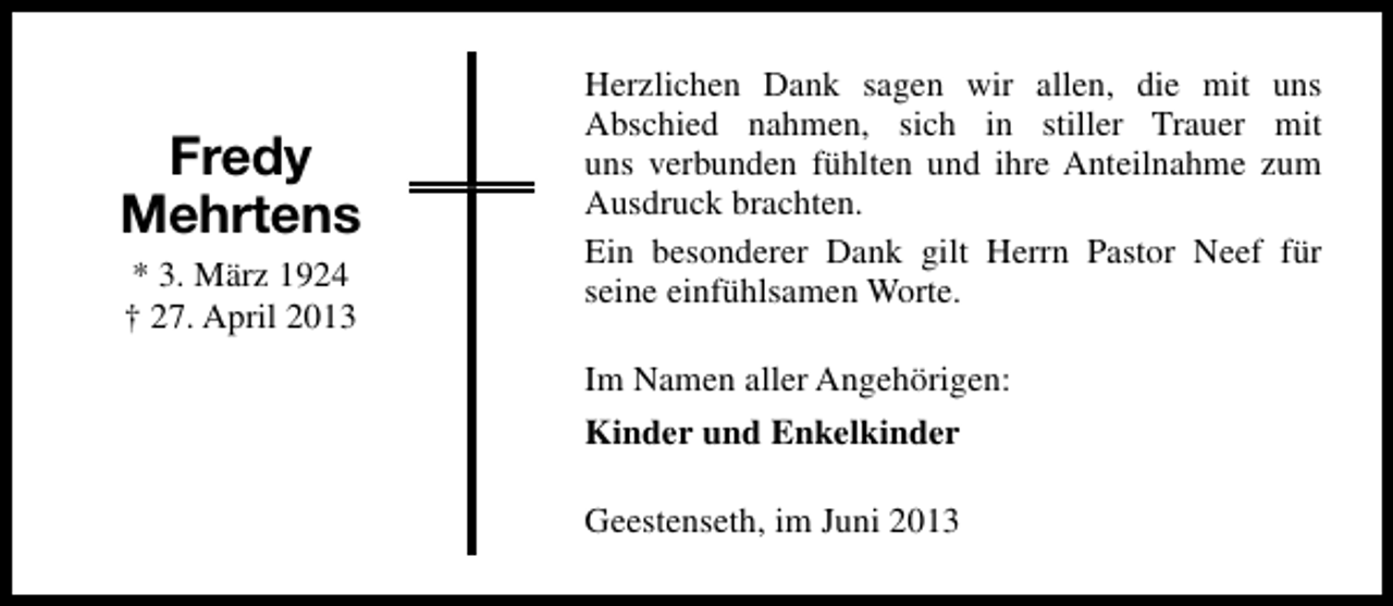 <p>Fredy<br />Mehrtens<br />* 3. März 1924<br />† 27. April 2013</p><p>Herzlichen Dank sagen wir allen, die mit uns<br />Abschied nahmen, sich in stiller Trauer mit<br />uns verbunden fühlten und ihre Anteilnahme zum<br />Ausdruck brachten.<br />Ein besonderer Dank gilt Herrn Pastor Neef für<br />seine einfühlsamen Worte.<br />Im Namen aller Angehörigen:<br />Kinder und Enkelkinder<br />Geestenseth, im Juni 2013</p>