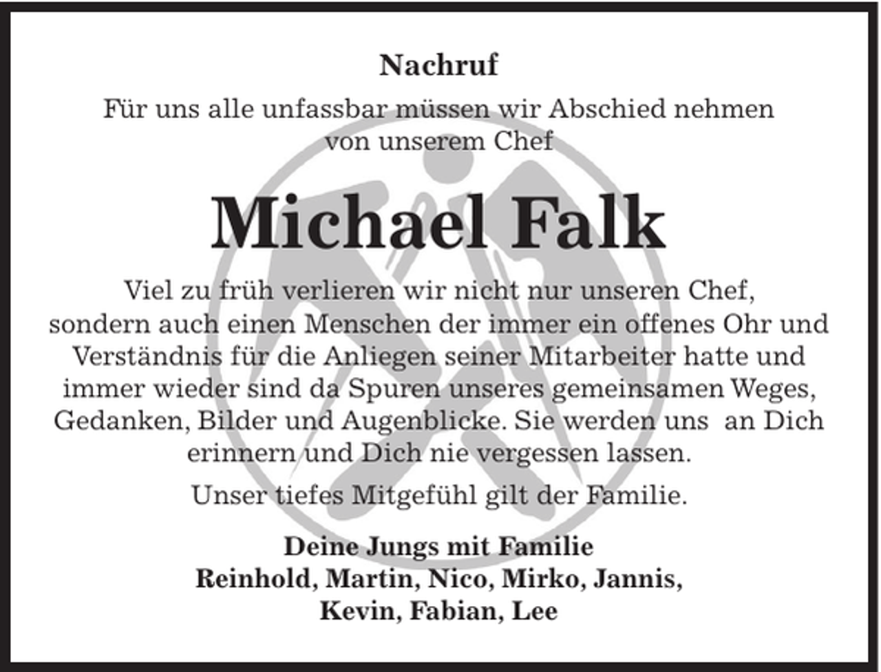 <p>Nachruf<br />Für uns alle unfassbar müssen wir Abschied nehmen<br />von unserem Chef</p><p>Michael Falk<br />Viel zu früh verlieren wir nicht nur unseren Chef,<br />sondern auch einen Menschen der immer ein offenes Ohr und<br />Verständnis für die Anliegen seiner Mitarbeiter hatte und<br />immer wieder sind da Spuren unseres gemeinsamen Weges,<br />Gedanken, Bilder und Augenblicke. Sie werden uns an Dich<br />erinnern und Dich nie vergessen lassen.<br />Unser tiefes Mitgefühl gilt der Familie.<br />Deine Jungs mit Familie<br />Reinhold, Martin, Nico, Mirko, Jannis,<br />Kevin, Fabian, Lee</p>