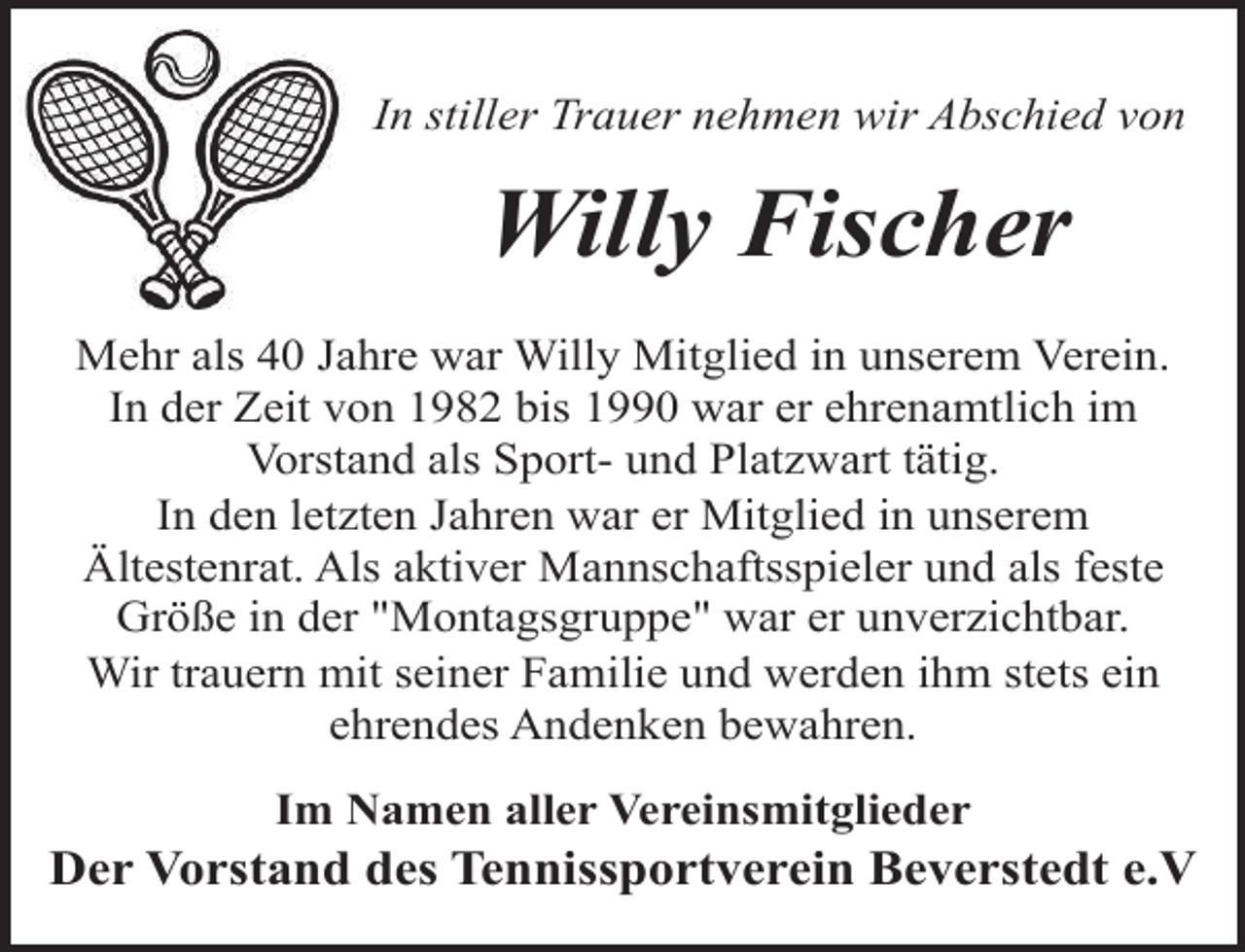 <p>In stiller Trauer nehmen wir Abschied von</p><p>Willy Fischer<br />Mehr als 40 Jahre war Willy Mitglied in unserem Verein.<br />In der Zeit von 1982 bis 1990 war er ehrenamtlich im<br />Vorstand als Sport- und Platzwart tätig.<br />In den letzten Jahren war er Mitglied in unserem<br />Ältestenrat. Als aktiver Mannschaftsspieler und als feste<br />Größe in der "Montagsgruppe" war er unverzichtbar.<br />Wir trauern mit seiner Familie und werden ihm stets ein<br />ehrendes Andenken bewahren.<br />Im Namen aller Vereinsmitglieder</p><p>Der Vorstand des Tennissportverein Beverstedt e.V</p>
