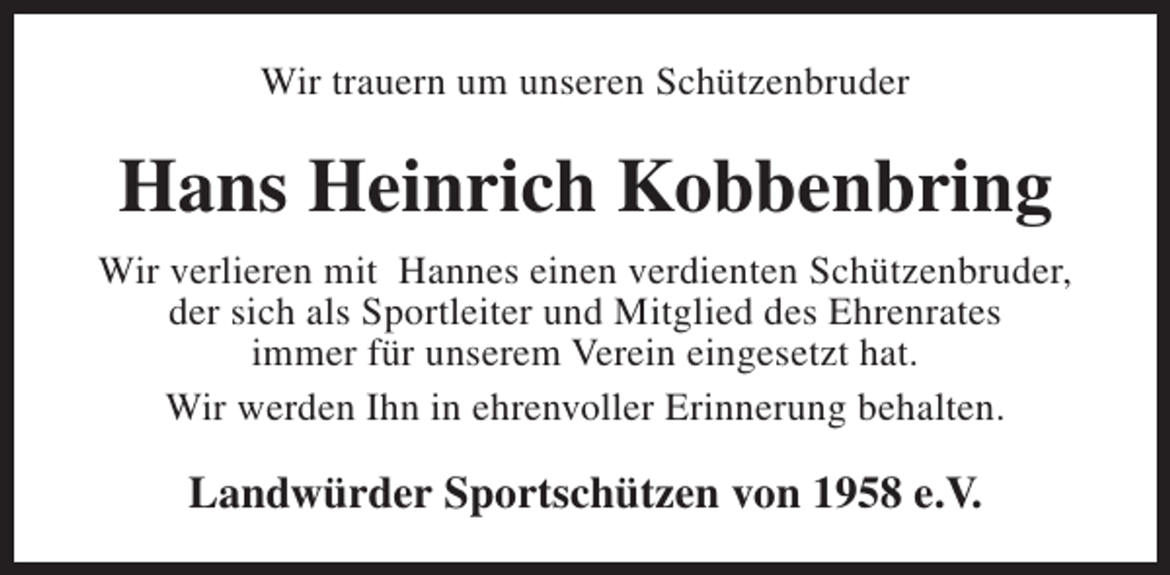 <p>Wir trauern um unseren Schützenbruder</p><p>Hans Heinrich Kobbenbring<br />Wir verlieren mit Hannes einen verdienten Schützenbruder,<br />der sich als Sportleiter und Mitglied des Ehrenrates<br />immer für unserem Verein eingesetzt hat.<br />Wir werden Ihn in ehrenvoller Erinnerung behalten.</p><p>Landwürder Sportschützen von 1958 e.V.</p>