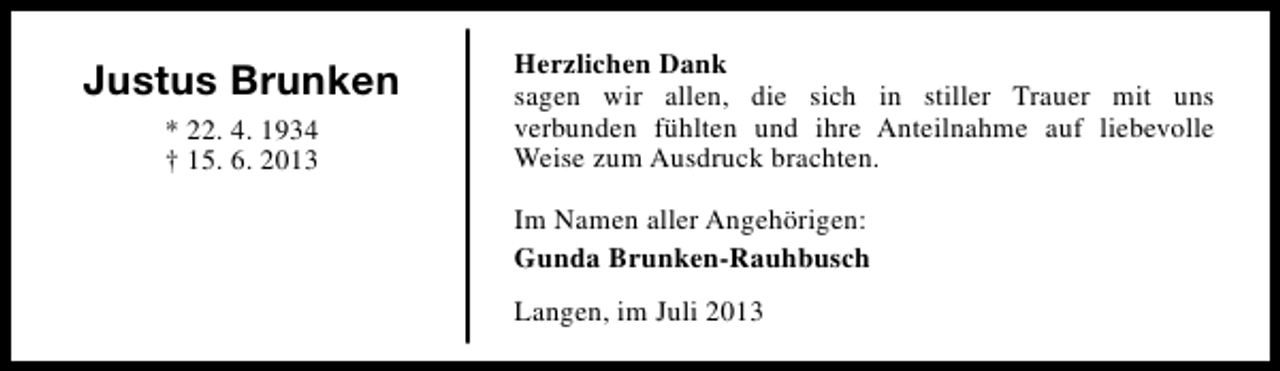 <p>Justus Brunken<br />* 22. 4. 1934<br />† 15. 6. 2013</p><p>Herzlichen Dank<br />sagen wir allen, die sich in stiller Trauer mit uns<br />verbunden fühlten und ihre Anteilnahme auf liebevolle<br />Weise zum Ausdruck brachten.<br />Im Namen aller Angehörigen:<br />Gunda Brunken-Rauhbusch<br />Langen, im Juli 2013</p>