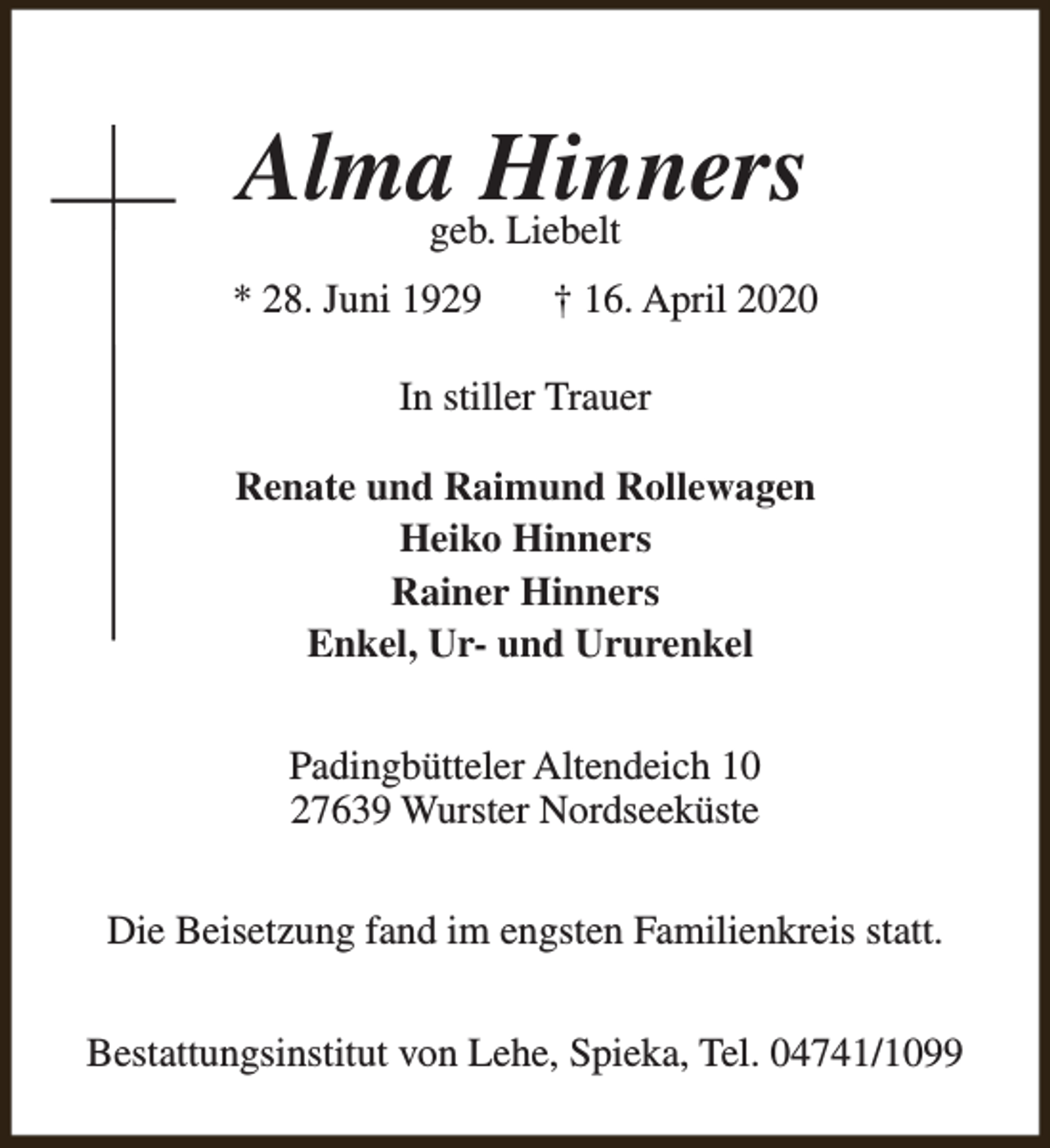 <p>Almageb.Hinners<br />Liebelt<br />* 28. Juni 1929</p><p>† 16. April 2020</p><p>In stiller Trauer<br />Renate und Raimund Rollewagen<br />Heiko Hinners<br />Rainer Hinners<br />Enkel, Ur- und Ururenkel<br />Padingbütteler Altendeich 10<br />27639 Wurster Nordseeküste<br />Die Beisetzung fand im engsten Familienkreis statt.<br />Bestattungsinstitut von Lehe, Spieka, Tel. 04741/1099</p>