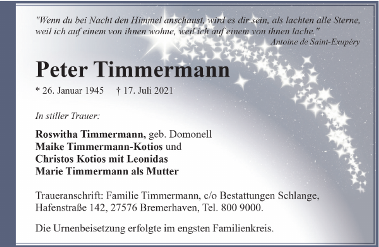 <p>"Wenn du bei Nacht den Himmel anschaust, wird es dir sein, als lachten alle Sterne,<br />weil ich auf einem von ihnen wohne, weil ich auf einem von ihnen lache."<br />Antoine de Saint-Exupéry</p><p>Peter Timmermann</p><p>* 26. Januar 1945</p><p>† 17. Juli 2021</p><p>In stiller Trauer:</p><p>Roswitha Timmermann, geb. Domonell<br />Maike Timmermann-Kotios und<br />Christos Kotios mit Leonidas<br />Marie Timmermann als Mutter<br />Traueranschrift: Familie Timmermann, c/o Bestattungen Schlange,<br />Hafenstraße 142, 27576 Bremerhaven, Tel. 800 9000.<br />Die Urnenbeisetzung erfolgte im engsten Familienkreis.</p>
