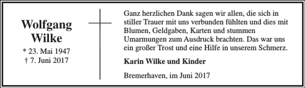 <p>Wolfgang<br />Wilke<br />* 23. Mai 1947<br />† 7. Juni 2017</p><p>Ganz herzlichen Dank sagen wir allen, die sich in<br />stiller Trauer mit uns verbunden fühlten und dies mit<br />Blumen, Geldgaben, Karten und stummen<br />Umarmungen zum Ausdruck brachten. Das war uns<br />ein großer Trost und eine Hilfe in unserem Schmerz.<br />Karin Wilke und Kinder<br />Bremerhaven, im Juni 2017</p>