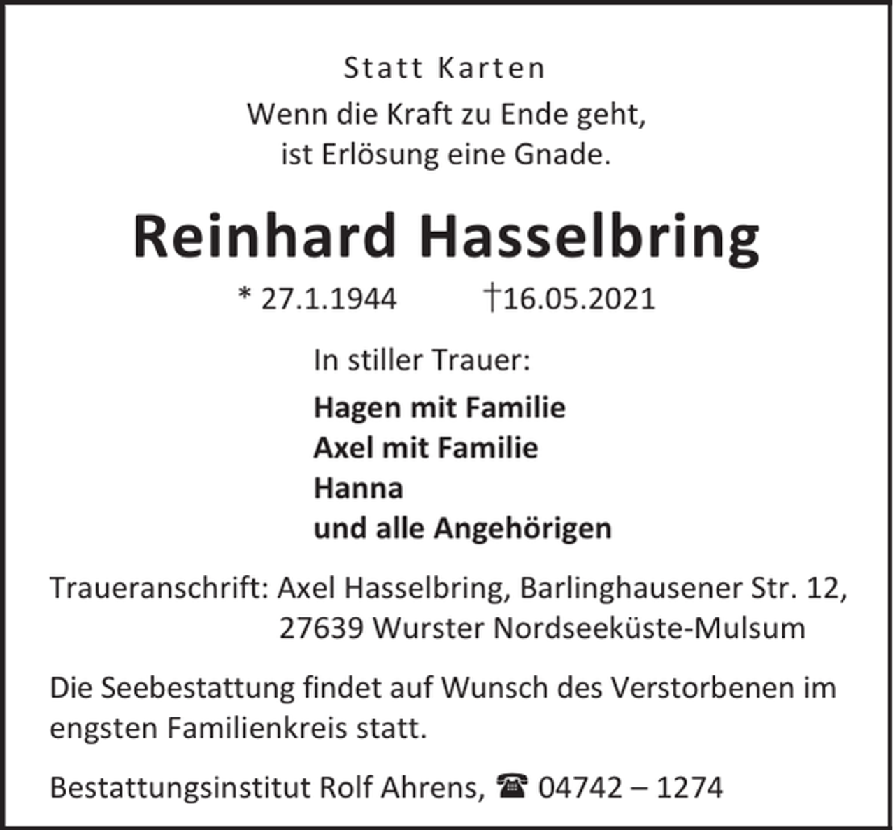 <p>Sta t t K a rt en<br />Wenn die Kraft zu Ende geht,<br />ist Erlösung eine Gnade.</p><p>Reinhard Hasselbring<br />* 27.1.1944</p><p>†16.05.2021</p><p>In stiller Trauer:<br />Hagen mit Familie<br />Axel mit Familie<br />Hanna<br />und alle Angehörigen<br />Traueranschrift: Axel Hasselbring, Barlinghausener Str. 12,<br />27639 Wurster Nordseeküste-Mulsum<br />Die Seebestattung findet auf Wunsch des Verstorbenen im<br />engsten Familienkreis statt.<br />Bestattungsinstitut Rolf Ahrens, 04742 – 1274</p>