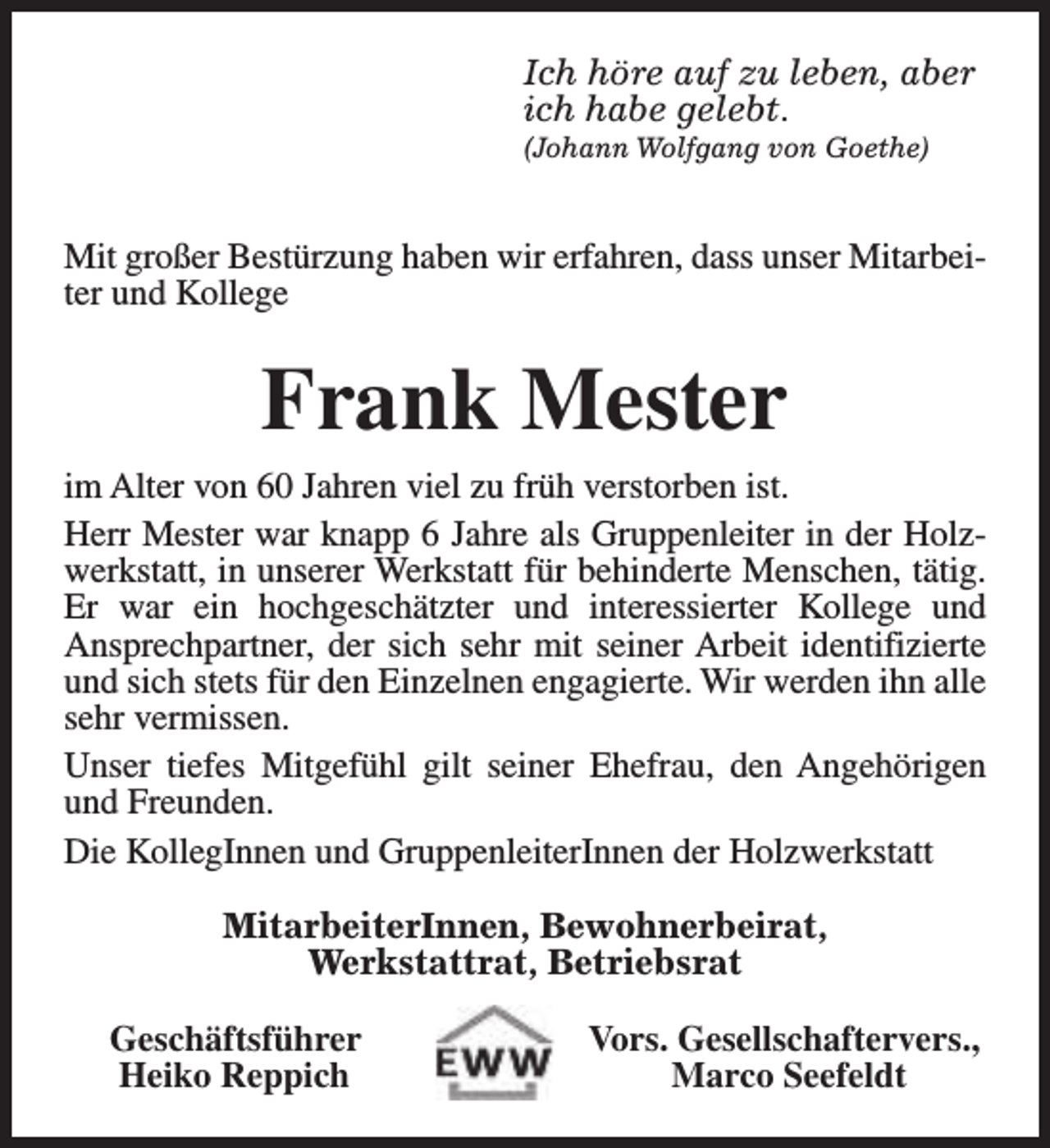 <p>Ich höre auf zu leben, aber<br />ich habe gelebt.</p><p>(Johann Wolfgang von Goethe)</p><p>Mit großer Bestürzung haben wir erfahren, dass unser Mitarbeiter und Kollege</p><p>Frank Mester<br />im Alter von 60 Jahren viel zu früh verstorben ist.<br />Herr Mester war knapp 6 Jahre als Gruppenleiter in der Holzwerkstatt, in unserer Werkstatt für behinderte Menschen, tätig.<br />Er war ein hochgeschätzter und interessierter Kollege und<br />Ansprechpartner, der sich sehr mit seiner Arbeit identifizierte<br />und sich stets für den Einzelnen engagierte. Wir werden ihn alle<br />sehr vermissen.<br />Unser tiefes Mitgefühl gilt seiner Ehefrau, den Angehörigen<br />und Freunden.<br />Die KollegInnen und GruppenleiterInnen der Holzwerkstatt<br />MitarbeiterInnen, Bewohnerbeirat,<br />Werkstattrat, Betriebsrat<br />Geschäftsführer<br />Heiko Reppich</p><p>Vors. Gesellschaftervers.,<br />Marco Seefeldt</p>
