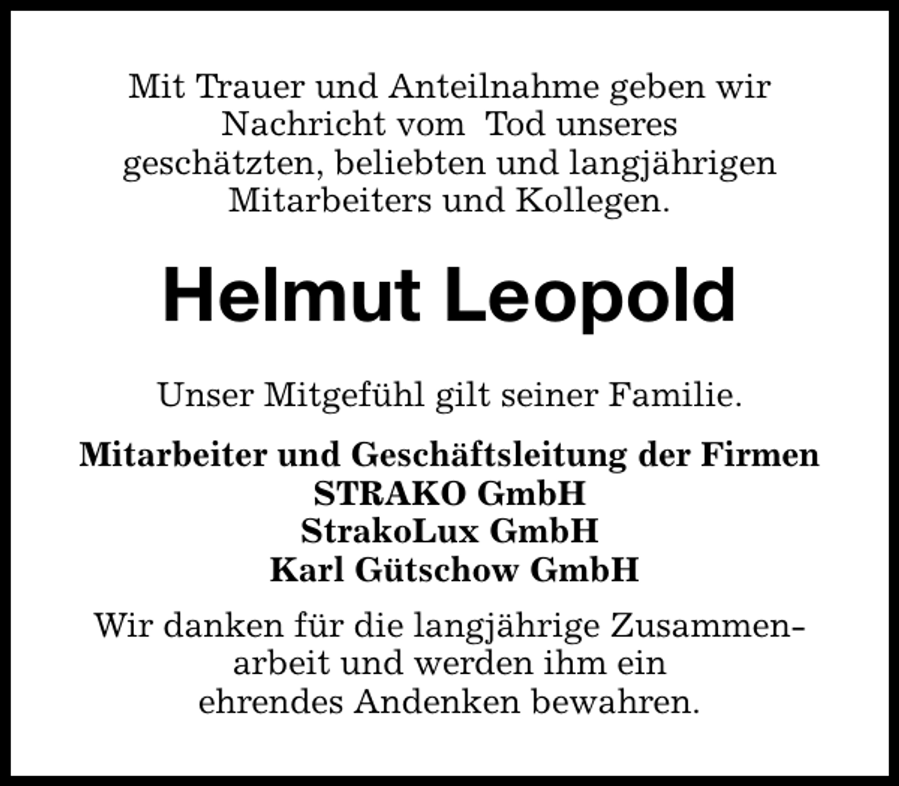 <p>Mit Trauer und Anteilnahme geben wir<br />Nachricht vom Tod unseres<br />geschätzten, beliebten und langjährigen<br />Mitarbeiters und Kollegen.</p><p>Helmut Leopold<br />Unser Mitgefühl gilt seiner Familie.<br />Mitarbeiter und Geschäftsleitung der Firmen<br />STRAKO GmbH<br />StrakoLux GmbH<br />Karl Gütschow GmbH<br />Wir danken für die langjährige Zusammenarbeit und werden ihm ein<br />ehrendes Andenken bewahren.</p>