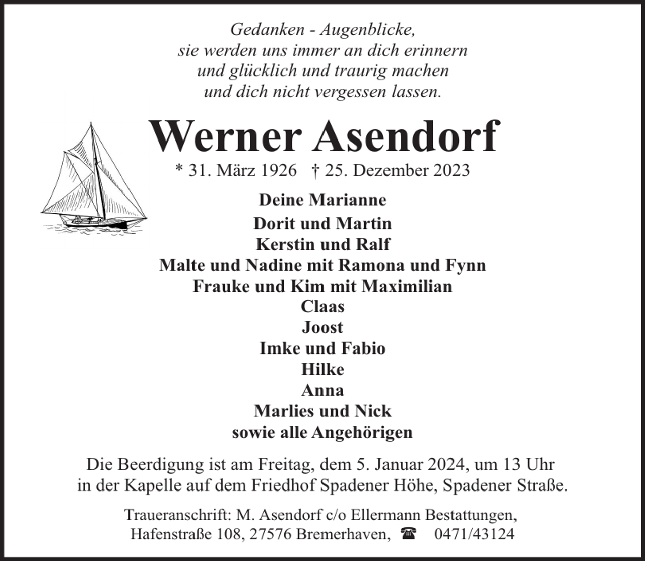 <p>Gedanken - Augenblicke,<br />sie werden uns immer an dich erinnern<br />und glücklich und traurig machen<br />und dich nicht vergessen lassen.</p><p>Werner Asendorf<br />* 31. März 1926 † 25. Dezember 2023</p><p>Deine Marianne<br />Dorit und Martin<br />Kerstin und Ralf<br />Malte und Nadine mit Ramona und Fynn<br />Frauke und Kim mit Maximilian<br />Claas<br />Joost<br />Imke und Fabio<br />Hilke<br />Anna<br />Marlies und Nick<br />sowie alle Angehörigen<br />Die Beerdigung ist am Freitag, dem 5. Januar 2024, um 13 Uhr<br />in der Kapelle auf dem Friedhof Spadener Höhe, Spadener Straße.<br />Traueranschrift: M. Asendorf c/o Ellermann Bestattungen,<br />Hafenstraße 108, 27576 Bremerhaven, ( 0471/43124</p>