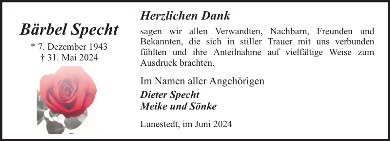 <p>Bärbel Specht<br />* 7. Dezember 1943<br />† 31. Mai 2024</p><p>Herzlichen Dank<br />sagen wir allen Verwandten, Nachbarn, Freunden und<br />Bekannten, die sich in stiller Trauer mit uns verbunden<br />fühlten und ihre Anteilnahme auf vielfältige Weise zum<br />Ausdruck brachten.</p><p>Im Namen aller Angehörigen<br />Dieter Specht<br />Meike und Sönke<br />Lunestedt, im Juni 2024</p>