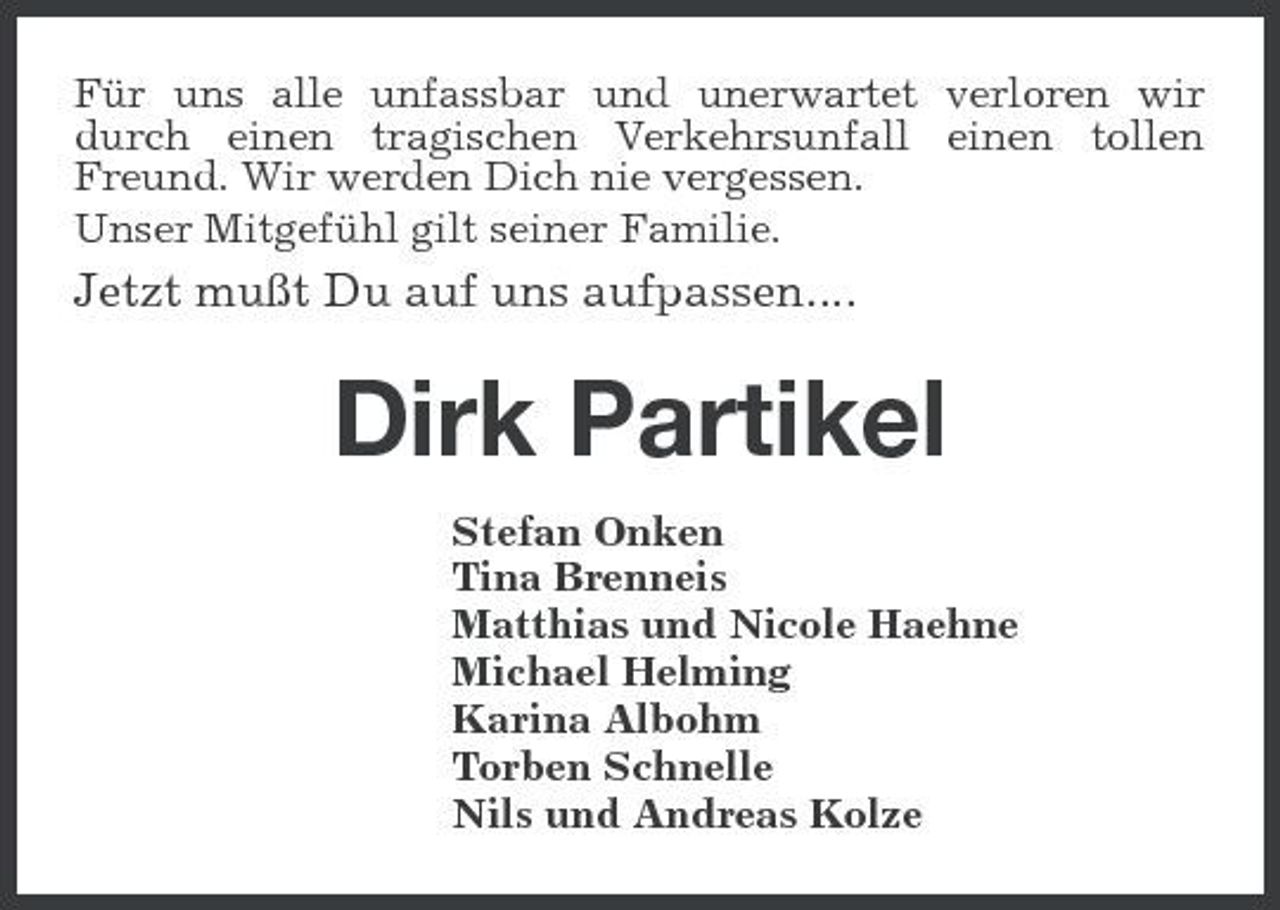 <p>Für uns alle unfassbar und unerwartet verloren wir durch einen tragischen Verkehrsunfall einen tollen Freund. Wir werden Dich nie vergessen. Unser Mitgefühl gilt seiner Familie.</p>
<p>Jetzt mußt Du auf uns aufpassen....</p>
<p>Dirk Partikel<br />Stefan Onken Tina Brenneis Matthias und Nicole Haehne Michael Helming Karina Albohm Torben Schnelle Nils und Andreas Kolze</p>